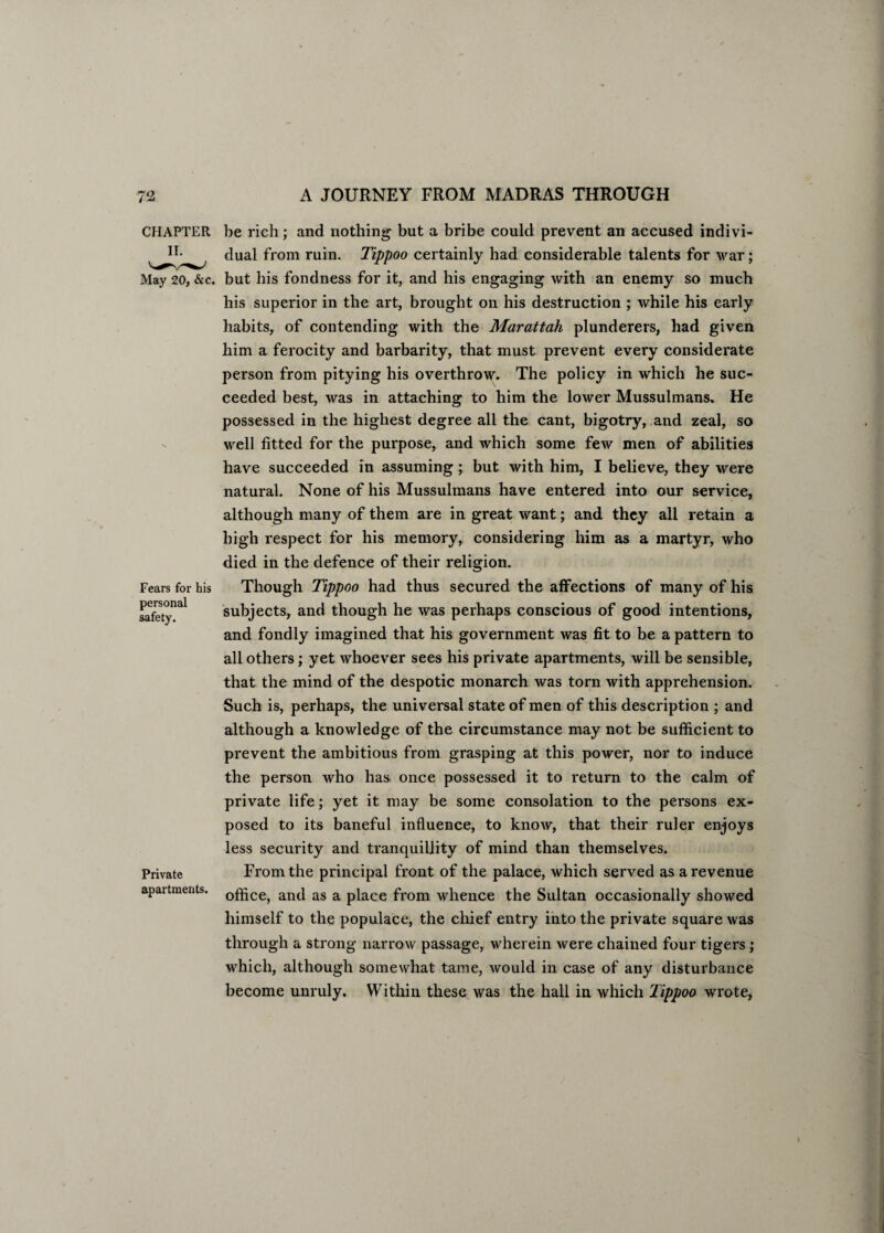 CHAPTER May 20, &c. Fears for his personal safety. Private apartments. be rich; and nothing but a bribe could prevent an accused indivi¬ dual from ruin. Tippoo certainly had considerable talents for war; but his fondness for it, and his engaging with an enemy so much his superior in the art, brought on his destruction ; while his early habits, of contending with the Marattah plunderers, had given him a ferocity and barbarity, that must prevent every considerate person from pitying his overthrow. The policy in which he suc¬ ceeded best, was in attaching to him the lower Mussulmans. He possessed in the highest degree all the cant, bigotry, and zeal, so well fitted for the purpose, and which some few men of abilities have succeeded in assuming; but with him, I believe, they were natural. None of his Mussulmans have entered into our service, although many of them are in great want; and they all retain a high respect for his memory, considering him as a martyr, who died in the defence of their religion. Though Tippoo had thus secured the affections of many of his subjects, and though he was perhaps conscious of good intentions, and fondly imagined that his government was fit to be a pattern to all others; yet whoever sees his private apartments, will be sensible, that the mind of the despotic monarch was torn with apprehension. Such is, perhaps, the universal state of men of this description ; and although a knowledge of the circumstance may not be sufficient to prevent the ambitious from grasping at this power, nor to induce the person who has once possessed it to return to the calm of private life; yet it may be some consolation to the persons ex¬ posed to its baneful influence, to know, that their ruler enjoys less security and tranquillity of mind than themselves. From the principal front of the palace, which served as a revenue office, and as a place from whence the Sultan occasionally showed himself to the populace, the chief entry into the private square was through a strong narrow passage, wherein were chained four tigers ; which, although somewhat tame, would in case of any disturbance become unruly. Within these was the hall in which Tippoo wrote,