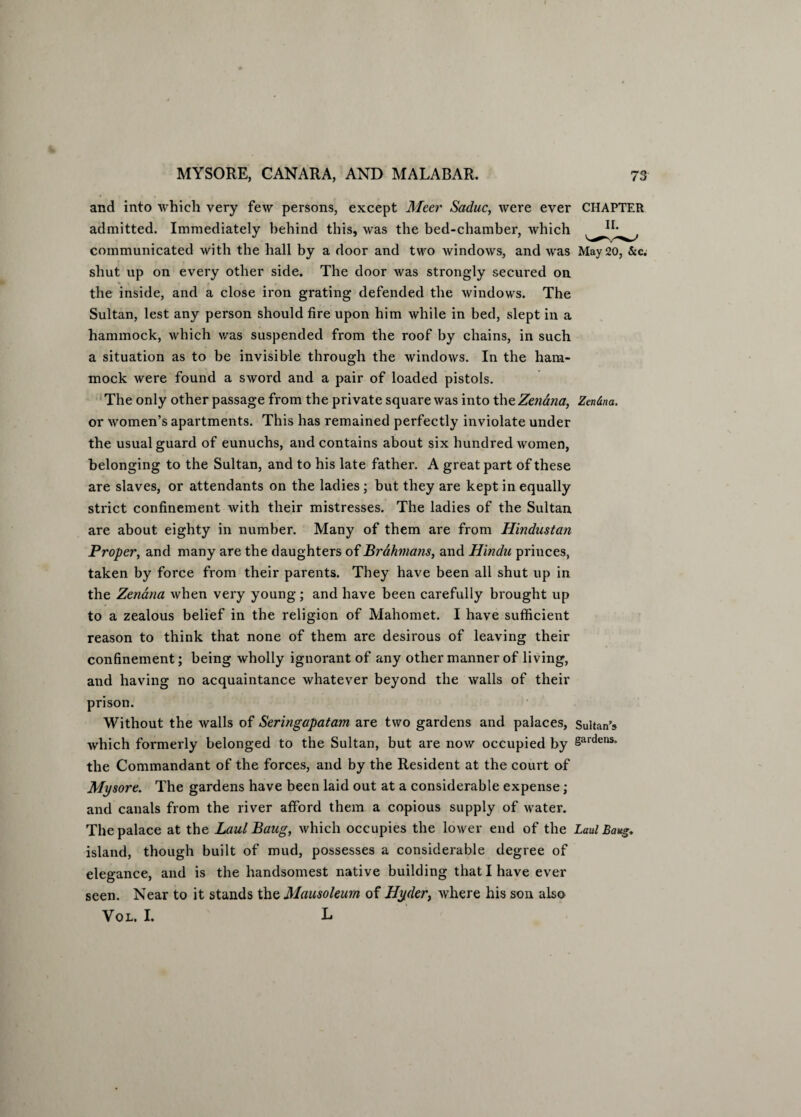 and into which very few persons, except Meer Saduc, were ever CHAPTER admitted. Immediately behind this, was the bed-chamber, which communicated with the hall by a door and two windows, and was May 20, &c. shut up on every other side. The door was strongly secured on the inside, and a close iron grating defended the windows. The Sultan, lest any person should fire upon him while in bed, slept in a hammock, which was suspended from the roof by chains, in such a situation as to be invisible through the windows. In the ham¬ mock were found a sword and a pair of loaded pistols. The only other passage from the private square was into the Zenana, Zendna. or women’s apartments. This has remained perfectly inviolate under the usual guard of eunuchs, and contains about six hundred women, belonging to the Sultan, and to his late father. A great part of these are slaves, or attendants on the ladies; but they are kept in equally strict confinement with their mistresses. The ladies of the Sultan are about eighty in number. Many of them are from Hindustan Proper, and many are the daughters of Brahmans, and Hindu princes, taken by force from their parents. They have been all shut up in the Zenana when very young; and have been carefully brought up to a zealous belief in the religion of Mahomet. I have sufficient reason to think that none of them are desirous of leaving their confinement; being wholly ignorant of any other manner of living, and having no acquaintance whatever beyond the walls of their prison. Without the walls of Seringapatam are two gardens and palaces, Sultan's which formerly belonged to the Sultan, but are now occupied by 8ardens> the Commandant of the forces, and by the Resident at the court of Mysore. The gardens have been laid out at a considerable expense ; and canals from the river afford them a copious supply of water. The palace at the Laul Bang, which occupies the lower end of the Lad Bang. island, though built of mud, possesses a considerable degree of elegance, and is the handsomest native building that I have ever seen. Near to it stands the Mausoleum of Hyder, where his son also Vol. I. L