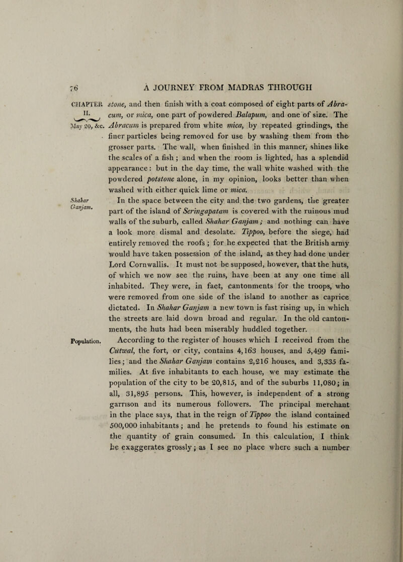 Shahar Ganjam. CHAPTER stone, and then finish with a coat composed of eight parts of Abra- cum, or mica, one part of powdered Balapum, and one of size. The May 20, &c. Abracum is prepared from white mica, by repeated grindings, the • finer particles being removed for use by washing them from the' grosser parts. The wall, when finished in this manner, shines like the scales of a fish ; and when the room is lighted, has a splendid appearance: but in the day time, the wall white washed with the powdered potstone alone, in my opinion, looks better than when washed with either quick lime or mica. In the space between the city and the two gardens, the greater part of the island of Sermgapatam is covered with the ruinous mud walls of the suburb, called Shahar Ganjam ; and nothing can have a look more dismal and desolate. Tippoo, before the siege, had entirely removed the roofs ; for he expected that the British army -would have taken possession of the island, as they had done under Lord Cornwallis. It must not be supposed, however, that the huts, of which we now see the ruins, have been at any one time all inhabited. They were, in fact, cantonments for the troops, who were removed from one side of the island to another as caprice dictated. In Shahar Ganjam a new town is fast rising up, in which the streets are laid down broad and regular. In the old canton¬ ments, the huts had been miserably huddled together. According to the register of houses which I received from the Cutwal, the fort, or city, contains 4,163 houses, and 5,499 fami¬ lies; and thq Shahar Ganjam contains 2,216 houses, and 3,335 fa¬ milies. At five inhabitants to each house, we may estimate the population of the city to be 20,815, and of the suburbs 11,080; in all, 31,895 persons. This, however, is independent of a strong garrison and its numerous followers. The principal merchant in the place says, that in the reign of Tippoo the island contained 500,000 inhabitants; and he pretends to found his estimate on the quantity of grain consumed. In this calculation, I think Population.