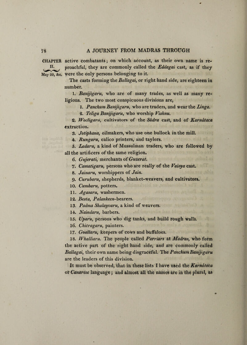 CHAPTER active combatants; on which account, as their own name is re- proachful, they are commonly called the Eddagai cast, as if they May 20, &c. were the only persons belonging to it. The casts forming the Ballagai, or right hand side, are eighteen in number. 1. Banijigaru, who are of many trades, as well as many re¬ ligions. The two most conspicuous divisions are, 1. Panchum Banijigaru, who are traders, and wear the Linga. 2. Teliga Banijigaru, who worship Vishnu. 2. JVocligaru, cultivators of the Sudra cast, and of Karnataca extraction. 3. Jotiphana, oilmakers, who use one bullock in the mill. 4. Rungaru, calico printers, and taylors. 5. Ladaru, a kind of Mussulman traders, who are followed by all the artificers of the same religion. 6. Gujerati, merchants of Guzerat. 7. Camatigaru, persons who are really of the Vaisya cast. 8. Jainaru, worshippers of Jain. 9. Curubaru, shepherds, blanket-weavers, and cultivators. 10. Cumbaru, potters. 11. Agasaru, washermen. 12. Besta, Palankeen-bearers. 13. Padma Shalayvaru, a kind of weavers. 14. Naindaru, barbers. 15. Uparu, persons who dig tanks, and build rough walls. Id. Chiiragaru, painters. 17. Goallaru, keepers of cows and buffaloes. 18. JVhalliaru. The people called Parriars at Madras, who form the active part of the right hand side, and are commonly called Ballagai, their own name being disgraceful. The Panchum Banijigaru are the leaders of this division. It must be observed, that in these lists I have uised the Karhdtaca or Canarese language; and almost all the names are in the plural, as