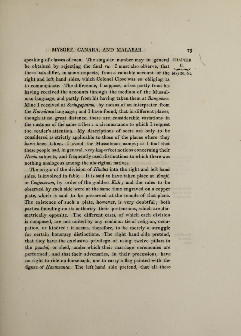 speaking of classes of men. The singular number may in general CHAPTER be obtained by rejecting the final ru. I must also ob'serve, that these lists differ, in some respects, from a valuable account of the May 20, &c. right and left hand sides, which Colonel Close was so obliging as to communicate. The difference, I suppose, arises partly from his having received the accounts through the medium of the Mussul¬ man language, and partly from his having taken them at Bangalore. Mine I received at Seringapatam, by means of an interpreter from the Karnataca language ; and I have found, that in different places, though at no great distance, there are considerable variations in the customs of the same tribes : a circumstance to which I request the reader’s attention. My descriptions of sects are only to be considered as strictly applicable to those of the places where they have been taken. I avoid the Mussulman names; as I find that * * these people had, in general, very imperfect notions concerning their Hindu subjects, and frequently used distinctions to which there was nothing analogous among the aboriginal natives. The origin of the division of Hindus into the right and left hand sides, is involved in fable. It is said to have taken place at Kunji, or Conjeveram, by order of the goddess Kali; and the rules to be observed by each side were at the same time engraved on a copper plate, which is said to be preserved at the temple of that place. The existence of such a plate, however, is very doubtful; both parties founding on its authority their pretensions, which are dia¬ metrically opposite. The different casts, of which each division is composed, are not united by any common tie of religion, occu¬ pation, or kindred: it seems, therefore, to be merely a struggle for certain honorary distinctions. The right hand side pretend, that they have the exclusive privilege of using twelve pillars in the putulal, or shed, under which their marriage ceremonies are performed; and that their adversaries, in their processions, have no right to ride on horseback, nor to carry a flag painted with the figure of Hanumanta. The left hand side pretend, that all these