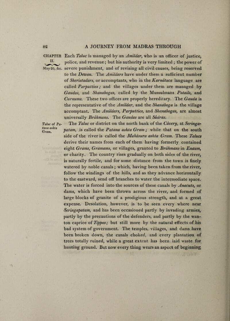 Taluc of Pa- tana ashta Gram. CHAPTER Each Taluc is managed by an Amildar, who is an officer of justice, police, and revenue ; but his authority is very limited ; the power of May20, &c. severe punishment, and of revising all civil causes, being reserved to the Dewan. The Amildars have under them a sufficient number of Sheristadars, or accomptants, who in the Karnataca language are called Parputties ; and the villages under them are managed by Gaudas, and Shanabogas, called by the Mussulmans Pot ails, and Curnums. These two offices are properly hereditary. The Gauda is the representative of the Amildar, and the Shanaboga is the village accomptant. The Amildars, Parputties, and Shanabogas, are almost universally Brahmans. The Gaudas are all Sudras. The Taluc or district on the north bank of the Cavery, at Seringa- patam, is called the Patana ashta Gram ; while that on the south side of the river is called the Mahasura ashta Gram. These Talucs derive their names from each of them having formerly contained eight Grams, Gramams, or villages, granted to Brahmans in Enaum, or charity. The country rises gradually on both sides of the river, is naturally fertile, and for some distance from the town is finely watered by noble canals ; which, having been taken from the river, follow the windings of the hills, and as they advance horizontally to the eastward, send off branches to water the intermediate space. The water is forced into the sources of these canals by Anacuts, or dams, which have been thrown across the river, and formed of large blocks of granite of a prodigious strength, and at a great expense. Desolation, however, is to be seen every where near Seringapatam, and has been occasioned partly by invading armies, partly by the precautions of the defenders, and partly by the wan¬ ton caprice ofTippoo; but still more by the natural effects of his bad system of government. The temples, villages, and dams have been broken down, the canals choked, and every plantation of trees totally ruined, while a great extent has been laid waste for hunting ground. But now every thing wears an aspect of beginning