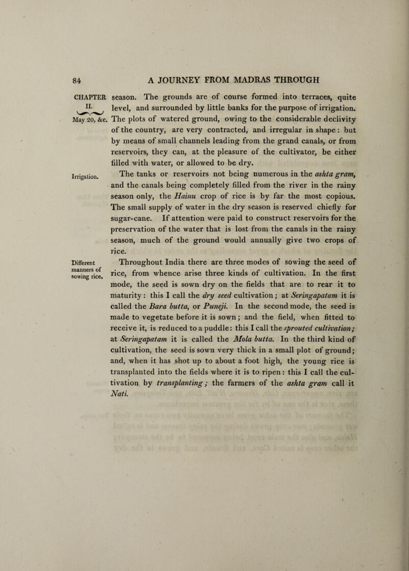 Irrigation. CHAPTER season. The grounds are of course formed into terraces, quite level, and surrounded by little banks for the purpose of irrigation. May 20, &c. The plots of watered ground, owing to the considerable declivity of the country, are very contracted, and irregular in shape: but by means of small channels leading from the grand canals, or from reservoirs, they can, at the pleasure of the cultivator, be either filled with water, or allowed to be dry. The tanks or reservoirs not being numerous in the ashta gram, \ and the canals being completely filled from the river in the rainy season only, the Hainu crop of rice is by far the most copious. The small supply of water in the dry season is reserved chiefly for sugar-cane. If attention were paid to construct reservoirs for the preservation of the water that is lost from the canals in the rainy season, much of the ground would annually give two crops of rice. Throughout India there are three modes of sowing the seed of rice, from whence arise three kinds of cultivation. In the first mode, the seed is sown dry on the fields that are to rear it to maturity : this I call the dry seed cultivation ; at Seringapatam it is called the Bara butta, or Puneji. In the second mode, the seed is made to vegetate before it is sown; and the field, when fitted to receive it, is reduced to a puddle: this I call the sprouted cultivation; at Seringapatam it is called the Mola butta. In the third kind of cultivation, the seed is sown very thick in a small plot of ground; and, when it has shot up to about a foot high, the young rice is transplanted into the fields where it is to ripen: this I call the cul¬ tivation by transplanting; the farmers of the ashta gram call it JVati. Different manners of sowing rice,