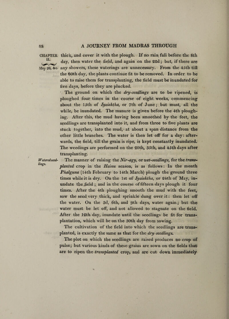 CHAPTER thick, and cover it with the plough. If no rain fall before the 8th day, then water the field, and again on the 22d; but, if there are May 20, &c. any showers, these waterings are unnecessary. From the 45th till the 60th day, the plants continue fit to be removed. In order to be able to raise them for transplanting, the field must be inundated for five days, before they are plucked. The ground on which the dry-seedlings are to be ripened, is ploughed four times in the course of eight weeks, commencing about the 15th of Iyaishtha, or 7th of June; but must, all the while, be inundated. The manure is given before the 4th plough¬ ing. After this, the mud having been smoothed by the feet, the seedlings are transplanted into it, and from three to five plants are stuck together, into the mud, at about a span distance from the other little branches. The water is then let off for a day: after¬ wards, the field, till the grain is ripe, is kept constantly inundated. The weedings are performed on the £0th, 35th, and 45th days after transplanting. Watered seed- The manner of raising the Nir-agy, or wet-seedlings, for the trans¬ planted crop in the Hainu season, is as follows: In the month Phalguna (14th February to 14th March) plough the ground three times while it is dry. On the 1st of Iyaishtha, or 24th of May, in¬ undate the_field ; and in the course of fifteen days plough it four times. After the 4tli ploughing smooth the mud with the feet, sow the seed very thick, and sprinkle dung over it: then let off the water. On the 3d, 6th, and 9th days, water again; but the water must be let off, and not allowed to stagnate on the field. After the 12th day, inundate until the seedlings be fit for trans¬ plantation, which will be on the 30th day from sowing. The cultivation of the field into which the seedlings are trans¬ planted, is exactly the same as that for the dry seedlings. The plot on which the seedlings are raised produces no crop of pulse; but various kinds of these grains are sown on the fields that are to ripen the transplanted crop, and are cut down immediately lings.