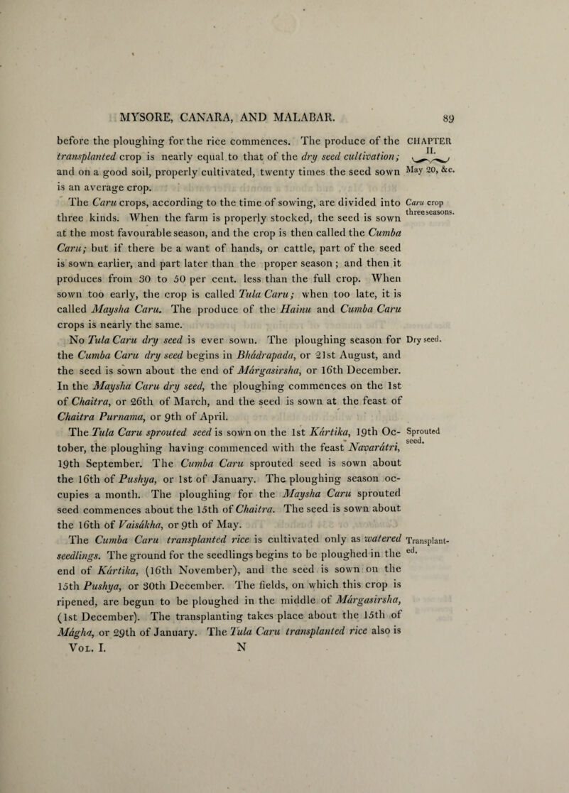 and on a good soil, properly cultivated, twenty times the seed sown Way 20> &c* is an average crop. The Caru crops, according to the time of sowing, are divided into Caru crop three seasons. three kinds. When the farm is properly stocked, the seed is sown at the most favourable season, and the crop is then called the Cumba Caru; but if there be a want of hands, or cattle, part of the seed is sown earlier, and part later than the proper season ; and then it produces from 30 to 50 per cent, less than the full crop. When sown too early, the crop is called Tula Caru; when too late, it is called Maysha Caru. The produce of the Hainu and Cumba Caru crops is nearly the same. No Tula Caru dry seed is ever sown. The ploughing season for Dry seed, the Cumba Caru dry seed begins in Bhddrapada, or 21st August, and the seed is sown about the end of Margasirsha, or 16th December. In the Maysha Caru dry seed, the ploughing commences on the 1st of Chaitra, or 26th of March, and the seed is sown at the feast of Chaitra Purnama, or 9th of April. The Tula Caru sprouted seed is sown on the 1st Kdrtika, 19 th Oc- Sprouted *' * seed tober, the ploughing having commenced with the feast Navardtri, 19th September. The Cumba Caru sprouted seed is sown about the 16th of Pushy a, or 1st of January. The ploughing season oc¬ cupies a month. The ploughing for the Maysha Caru sprouted seed commences about the 15th of Chaitra. The seed is sown about the 16th Of Vaisakha, or 9th of May. The Cumba Caru transplanted rice is cultivated only as watered Transplant- seedlings. The ground for the seedlings begins to be ploughed in the ed- end of Kdrtika, (16th November), and the seed is sown on the 15 th Pushy a, or 30th December. The fields, on which this crop is ripened, are begun to be ploughed in the middle of Margasirsha, (1st December). The transplanting takes place about the 15th of Magha, or 29th of January. The Tula Caru transplanted rice also is