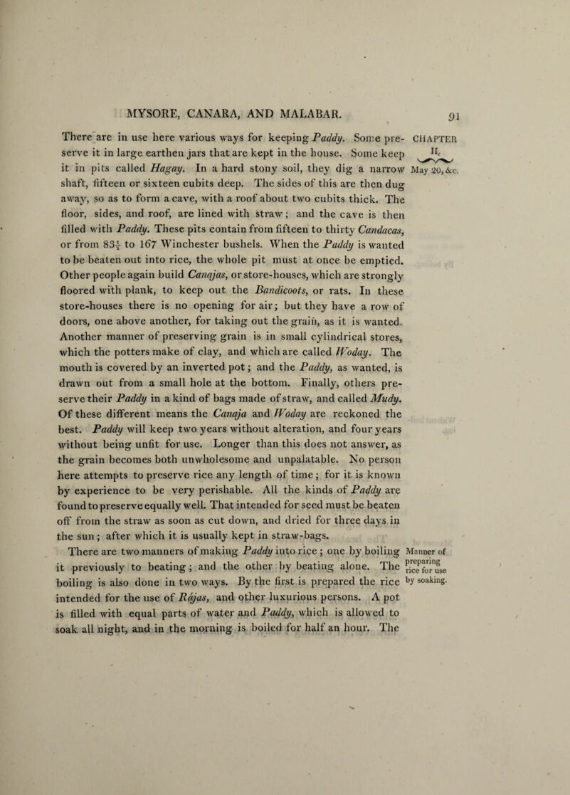 There are in use here various ways for keeping Paddy. Some pre- CHAPTER serve it in large earthen jars that are kept in the house. Some keep R- it in pits called Hagay. In a hard stony soil, they dig a narrow May 20,&c. shaft, fifteen or sixteen cubits deep. The sides of this are then dug away, so as to form a cave, with a roof about two cubits thick. The floor, sides, and roof, are lined with straw; and the cave is then filled with Paddy. These pits contain from fifteen to thirty Candacas, or from 83^ to 167 Winchester bushels. When the Paddy is wanted to be beaten out into rice, the whole pit must at once be emptied. Other people again build Canajas, or store-houses, which are strongly floored with plank, to keep out the Bandicoots, or rats. In these store-houses there is no opening for air; but they have a toav of doors, one above another, for taking out the grain, as it is wanted. Another manner of preserving grain is in small cylindrical stores, which the potters make of clay, and which are called TVoday. The mouth is covered by an inverted pot; and the Paddy, as wanted, is drawn out from a small hole at the bottom. Finally, others pre¬ serve their Paddy in a kind of bags made of straw, and called Mudy. Of these different means the Canaja and JVoday are reckoned the best. Paddy will keep two years without alteration, and four years without being unfit for use. Longer than this does not answer, as the grain becomes both unwholesome and unpalatable. No person here attempts to preserve rice any length of time; for it is known by experience to be very perishable. All the kinds of Paddy are found to preserve equally well. That intended for seed must be beaten off from the straw as soon as cut down, and dried for thz*ee days in the sun; after which it is usually kept in straw-bags. There are two manners of making Paddy into rice ; one by boiling Manner of it previously to beating; and the other by beating alone. The rf^foruse boiling is also done in two ways. By the first is prepared the rice by soaking, intended for the use of Rajas, and other luxurious persons. A pot is filled with equal parts of water and Paddy, which is allowed to soak all night, and in the morning is boiled for half an hour. The