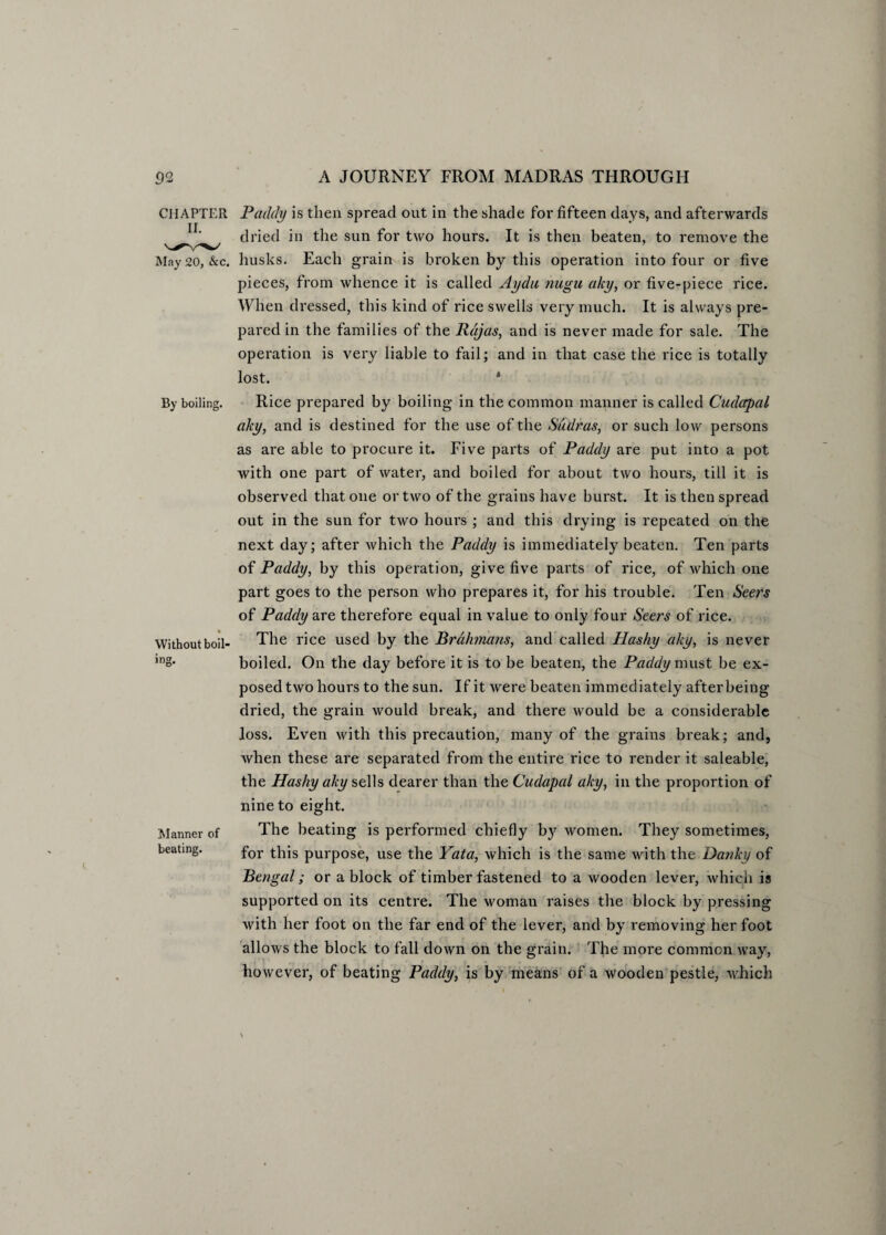 CHAPTER Paddy is then spread out in the shade for fifteen days, and afterwards dried in the sun for two hours. It is then beaten, to remove the May 20, &c. husks. Each grain is broken by this operation into four or five pieces, from whence it is called Aydu nugu aky, or five-piece rice. When dressed, this kind of rice swells very much. It is always pre¬ pared in the families of the Rajas, and is never made for sale. The operation is very liable to fail; and in that case the rice is totally lost. 4 By boiling. Rice prepared by boiling- in the common manner is called Cudapal aky, and is destined for the use of the Sudras, or such low persons as are able to procure it. Five parts of Paddy are put into a pot with one part of water, and boiled for about two hours, till it is observed that one or two of the grains have burst. It is then spread out in the sun for two hours ; and this drying is repeated on the next day; after which the Paddy is immediately beaten. Ten parts of Paddy, by this operation, give five parts of rice, of which one part goes to the person who prepares it, for his trouble. Ten Seers of Paddy are therefore equal in value to only four Seers of rice. Without boil- The rice used by the Brahmans, and called Hashy aky, is never inS* boiled. On the day before it is to be beaten, the Paddy must be ex¬ posed two hours to the sun. If it were beaten immediately after being dried, the grain would break, and there would be a considerable loss. Even with this precaution, many of the grains break; and, when these are separated from the entire rice to render it saleable, the Hashy aky sells dearer than the Cudapal aky, in the proportion of nine to eight. Manner of The beating is performed chiefly by women. They sometimes, beating. for tHis purpose, use the Yata, which is the same with the Danky of Bengal; or a block of timber fastened to a wooden lever, which is supported on its centre. The woman raises the block by pressing with her foot on the far end of the lever, and by removing her foot allows the block to fall down on the grain. The more common way, however, of beating Paddy, is by means of a wooden pestle, which
