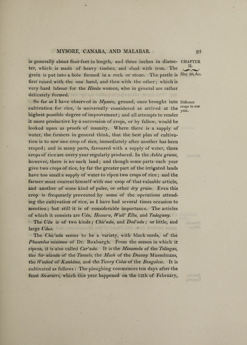 is generally about four feet in length, and three inches in diame¬ ter, which is made of heavy timber, and shod with iron. The grain is put into a hole formed in a rock or stone. The pestle is first raised with the one hand, and then with the other; which is very hard labour for the Hindu women, who in general are rather delicately formed. So far as I have observed in Mysore, ground, once brought into cultivation for rice, is universally considered as arrived at the highest possible degree of improvement; and all attempts to render it more productive by a succession of crops, or by fallow, would be looked upon as proofs of insanity. Where there is a supply of water, the farmers in general think, that the best plan of cultiva¬ tion is to sow one crop of rice, immediately after another has been reaped; and in many parts, favoured with a supply of water, three crops of rice are every year regularly produced. In the Ashta grams, however, there is no such land; and though some parts each year give two crops of rice, by far the greater part of the irrigated lands have too small a supply of water to ripen two crops of rice; and the farmer must content himself with one crop of that valuable article, and another of some kind of pulse, or other dry grain. Even this crop is frequently prevented by some of the operations attend¬ ing the cultivation of rice, as I have had several times occasion to mention; but still it is of considerable importance. The articles of which it consists are Udu, Hessaru, WulV Ellu, and Tadaguny. The Udu is of two kinds; Chic'udu, and Dod'udu; or little, and large Udus. CHAPTER II. May 20, &c. Different crops in one year. The Chic'udu seems to be a variety, with black seeds, of the Phaseolus minimoo of Dr. Roxburgh. From the season in which it ripens, it is also called Car'udu. It is the Minamolu of the Telingas, the Sir ulandu of the Tamuls, the Mash of the Decany Mussulmans, the JVudied of Kankdna, and the Ticory Colai of the Bengalese. It is cultivated as follows : The ploughing commences ten days after the feast Sivaratri, which this year happened on the 12th of February,,