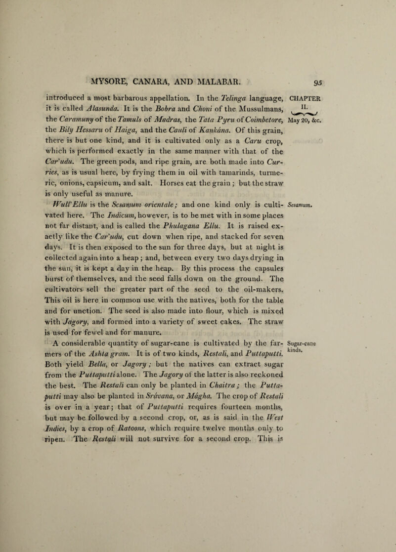 introduced a most barbarous appellation. In the Telinga language, it is called Alasunda. It is the Bobra and Choni of the Mussulmans, the Caramuny of the Tarnuls of Madras, the Tata Pyru of Coimbetore, the Bily Hessaru of Haiga, and the Cauli of Kankana. Of this grain, there is but one kind, and it is cultivated only as a Caru crop, which is performed exactly in the same manner with that of the Car'udu. The green pods, and ripe grain, are both made into Cur¬ ries, as is usual here, by frying them in oil with tamarinds, turme¬ ric, onions, capsicum, and salt. Horses eat the grain; but the straw is only useful as manure. Wull'Ellu is the Sesamuvi orientate; and one kind only is culti¬ vated here. The Indicum, however, is to be met with in some places not far distant, and is called the Phulagana Ellu. It is raised ex¬ actly like the Car'udu, cut down when ripe, and stacked for seven days. It is then exposed to the sun for three days, but at night is collected again into a heap ; and, between every two days drying in the sun, it is kept a day in the heap. By this process the capsules burst of themselves, and the seed falls down on the ground. The cultivators sell the greater part of the seed to the oil-makers. This oil is here in common use with the natives, both for the table and for unction. The seed is also made into flour, which is mixed with Jagory, and formed into a variety of sweet cakes. The straw is used for fewel and for manure. A considerable quantity of sugar-cane is cultivated by the far¬ mers of the Ashta gram. It is of two kinds, Restali, and Puttaputti. Both yield Bella, or Jagory ; but the natives can extract sugar from the Puttaputti alone. The Jagory of the latter is also reckoned the best. The Restali can only be planted in Chaitra; the Putta¬ putti may also be planted in Srdvana, or Magha. The crop of Restali is over in a year; that of Puttaputti requires fourteen months, but may be followed by a second crop, or, as is said in the West Indies, by a crop of Ratoons, which require twelve months only to ripen. The Restali will not survive for a second crop. This is CHAPTER II. May 20, &c. Sesamum. Sugar-cane kinds.