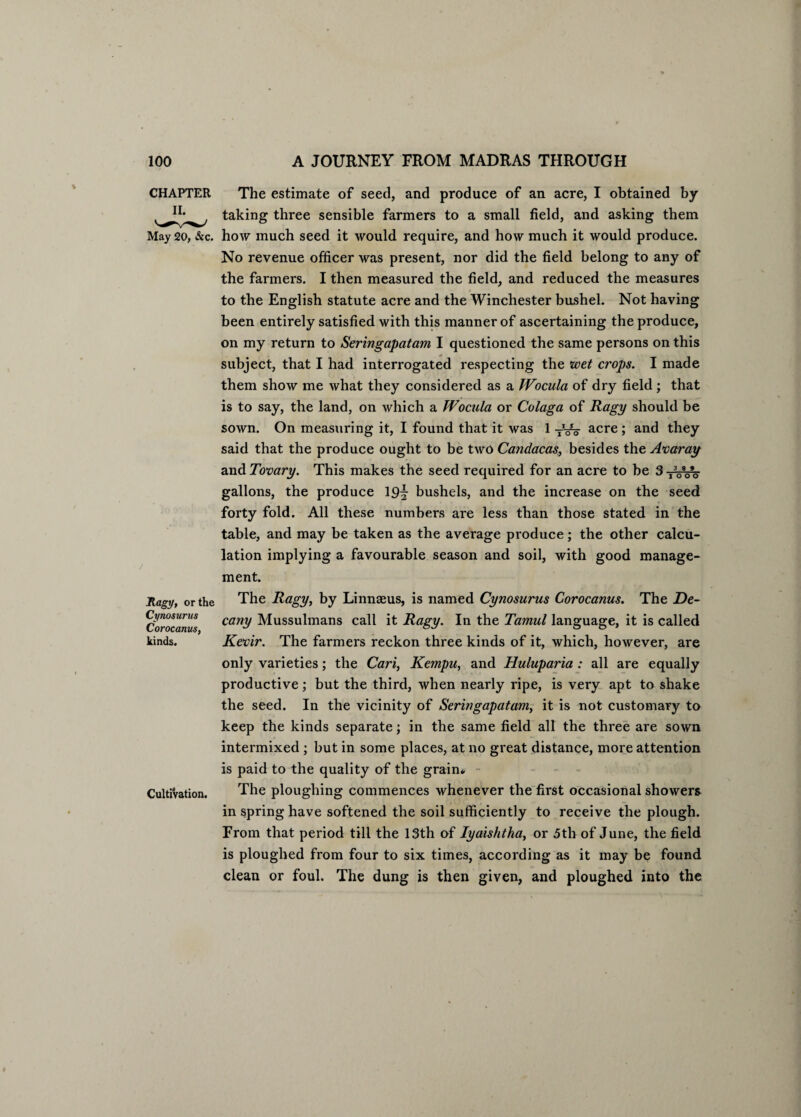 CHAPTER The estimate of seed, and produce of an acre, I obtained by taking three sensible farmers to a small field, and asking them May 20, &c. how much seed it would require, and how much it would produce. No revenue officer was present, nor did the field belong to any of the farmers. I then measured the field, and reduced the measures to the English statute acre and the Winchester bushel. Not having been entirely satisfied with this manner of ascertaining the produce, on my return to Seringapatam I questioned the same persons on this subject, that I had interrogated respecting the svet crops. I made them show me what they considered as a Wocula of dry field; that is to say, the land, on which a Wocula or Colaga of Ragy should be sown. On measuring it, I found that it was 1 TVo acre ; and they said that the produce ought to be two Candacas, besides the Avaray axi&Tovary. This makes the seed required for an acre to be 3TVoV gallons, the produce 19^ bushels, and the increase on the seed forty fold. All these numbers are less than those stated in the table, and may be taken as the average produce; the other calcu¬ lation implying a favourable season and soil, with good manage¬ ment. Ragy, or the The Ragy, by Linnseus, is named Cynosurus Corocanus. The De- ciorocamis can^ Mussulmans call it Ragy. In the Tamul language, it is called kinds. Kevir. The farmers reckon three kinds of it, which, however, are only varieties; the Cari, Kempu, and Huluparia : all are equally productive; but the third, when nearly ripe, is very apt to shake the seed. In the vicinity of Seringapatam, it is not customary to keep the kinds separate; in the same field all the three are sown intermixed ; but in some places, at no great distance, more attention is paid to the quality of the grain* Cultivation. The ploughing commences whenever the first occasional showers in spring have softened the soil sufficiently to receive the plough. From that period till the 13th of Iyaishtha, or 5th of June, the field is ploughed from four to six times, according as it may be found clean or foul. The dung is then given, and ploughed into the