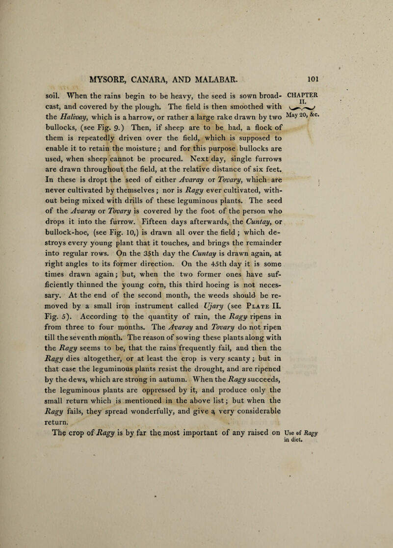 soil. When the rains begin to be heavy, the seed is sown broad- CHAPTER cast, and covered by the plough. The field is then smoothed with the Halinay, which is a harrow, or rather a large rake drawn by two May 20> &c‘ bullocks, (see Fig. 9.) Then, if sheep are to be had, a flock of them is repeatedly driven over the field, which is supposed to enable it to retain the moisture; and for this purpose bullocks are used, when sheep cannot be procured. Next day, single furrows are drawn throughout the field, at the relative distance of six feet. In these is dropt the seed of either Anaray or Tonary, which are > never cultivated by themselves ; nor is Ragy ever cultivated, with¬ out being mixed with drills of these leguminous plants. The seed of the Anaray or Tonary is covered by the foot of the person who drops it into the furrow. Fifteen days afterwards, the Cuntay, or bullock-hoe, (see Fig. 10,) is drawn all over the field; which de¬ stroys every young plant that it touches, and brings the remainder into regular rows. On the 35th day the Cuntay is drawn again, at right angles to its former direction. On the 45th day it is some times drawn again; but, when the two former ones have suf¬ ficiently thinned the young corn, this third hoeing is not neces- sary. At the end of the second month, the weeds should be re¬ moved by a small iron instrument called Ujary (see Plate II. Fig. 5). According to the quantity of rain, the Ragy ripens in from three to four months. The Anaray and Tonary do not ripen till the seventh month. The reason of sowing these plants along with the Ragy seems to be, that the rains frequently fail, and then the Ragy dies altogether, or at least the crop is very scanty ; but in that case the leguminous plants resist the drought, and are ripened by the dews, which are strong in autumn. When the Ragy succeeds, the leguminous plants are oppressed by it, and produce only the small return which is mentioned in the above list; but when the Ragy fails, they spread wonderfully, and give ^ very considerable return. The crop of Ragy is by far the most important of any raised on Use of Ragy in diet.