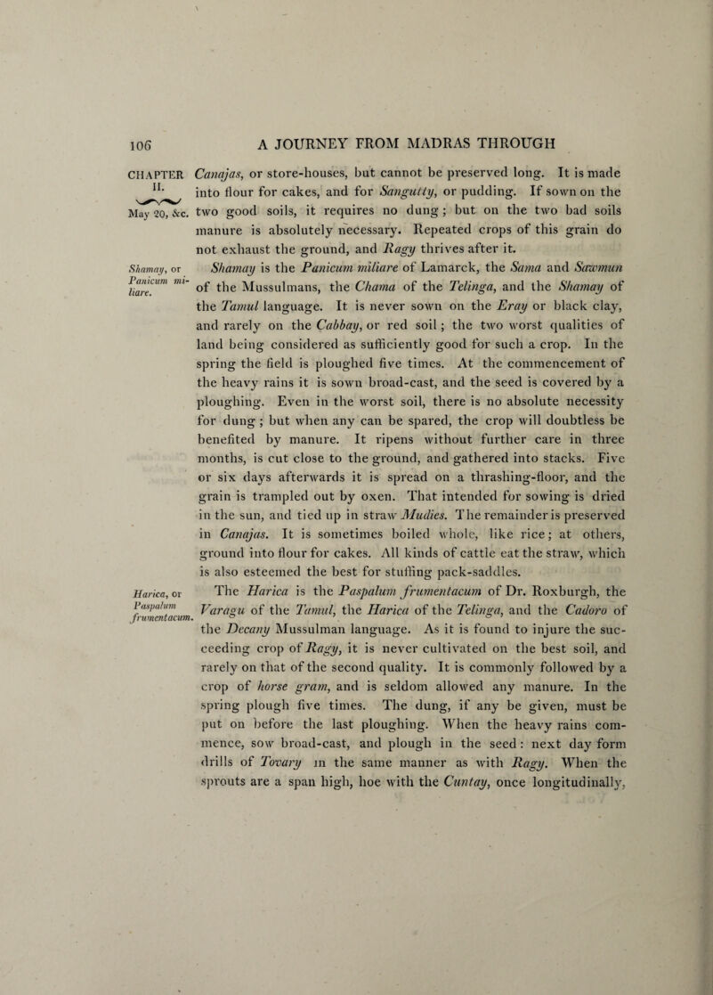 Shamay, or Panicum mi- liare. CHAPTER Cancijas, or store-houses, but cannot be preserved long. It is made IL into flour for cakes, and for Sangutty, or pudding. If sown on the May 20, &c. two good soils, it requires no dung; but on the two bad soils manure is absolutely necessary. Repeated crops of this grain do not exhaust the ground, and Ragy thrives after it. Shamay is the Panicum miliare of Lamarck, the Sama and Sawmun of the Mussulmans, the Charna of the Telinga, and the Shamay of the Tamul language. It is never sown on the Eray or black clay, and rarely on the Cabbay, or red soil; the two worst qualities of land being considered as sufficiently good for such a crop. In the spring the field is ploughed five times. At the commencement of the heavy rains it is sown broad-cast, and the seed is covered by a ploughing. Even in the worst soil, there is no absolute necessity for dung ; but when any can be spared, the crop will doubtless be benefited by manure. It ripens without further care in three months, is cut close to the ground, and gathered into stacks. Five or six days afterwards it is spread on a thrashing-floor, and the grain is trampled out by oxen. That intended for sowing is dried in the sun, and tied up in straw Mudies. The remainder is preserved in Canajas. It is sometimes boiled whole, like rice; at others, ground into flour for cakes. All kinds of cattle eat the straw, which is also esteemed the best for stuffing pack-saddles. The Harica is the Paspalum frumentacum of Dr. Roxburgh, the Varagu of the Tamul, the Harica of the Telinga, and the Cadoro of the Dccany Mussulman language. As it is found to injure the suc¬ ceeding crop of Ragy, it is never cultivated on the best soil, and rarely on that of the second quality. It is commonly followed by a crop of horse gram, and is seldom allowed any manure. In the spring plough five times. The dung, if any be given, must be put on before the last ploughing. When the heavy rains com¬ mence, sow broad-cast, and plough in the seed : next day form drills of Tovary in the same manner as with Ragy. When the sprouts are a span high, hoe with the Cunt ay, once longitudinally, Harica, or Paspalum frumentacum