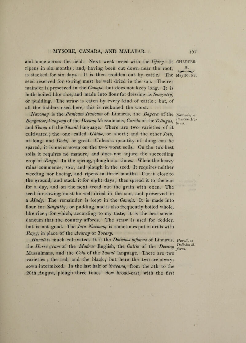 and once across the field. Next week weed with the Ujary. It CHAPTER ripens in six months; and, having been cut down near the root, is stacked for six days. It is then trodden out by cattle. The May 20, &c. seed reserved for sowing must be well dried in the sun. The re¬ mainder is preserved in the Canaja, but does not keep long. It is both boiled like rice, and made into flour for dressing as Sangutty, or pudding. The straw is eaten by every kind of cattle ; hut, of all the fodders used here, this is reckoned the worst. Navonay is the Panicum Italicum of Linnceus, the Bagera of the Navonav, or Bengalese, Cangony of the Decany Mussulmans, Carolu of the Telingas, lla~ and Tenay of the Tamul language. There are two varieties of it cultivated ; the one called Ghidu, or short; and the other Jotu, or long, and Doda, or great. Unless a quantity of dung can be spared, it is never sown on the two worst soils. On the two best soils it requires no manure, and does not injure the succeeding crop of Ragy. In the spring, plough six times. When the heavy rains commence, sow, and plough in the seed. It requires neither weeding nor hoeing, and ripens in three months. Cut it close to the ground, and stack it for eight days; then spread it to the sun for a day, and on the next tread out the grain with oxen. The seed for sowing must be well dried in the sun, and preserved in a Mudy. The remainder is kept in the Canaja. It is made into flour for Sangutty, or pudding, and is also frequently boiled whole, like rice ; for which, according to my taste, it is the best succe- daneum that the country affords. The straw is used for fodder, but is not good. The Jotu Navonay is sometimes put in drills with Ragy, in place of the Avar ay or 7 ovary. Huruli is much cultivated. It is the Dolichos hi floras of Linnaeus, Huruli, or the Horse gram of the Madras English, the Cultie of the Decany ^j.^shos l>'~ Mussulmans, and the Colli of the Tamul language. There are two varieties ; the red, and the black; but here the two are always sown intermixed. In the last half of Sravana, from the 5th to the £0th August, plough three times. Sow broad-cast, with the first