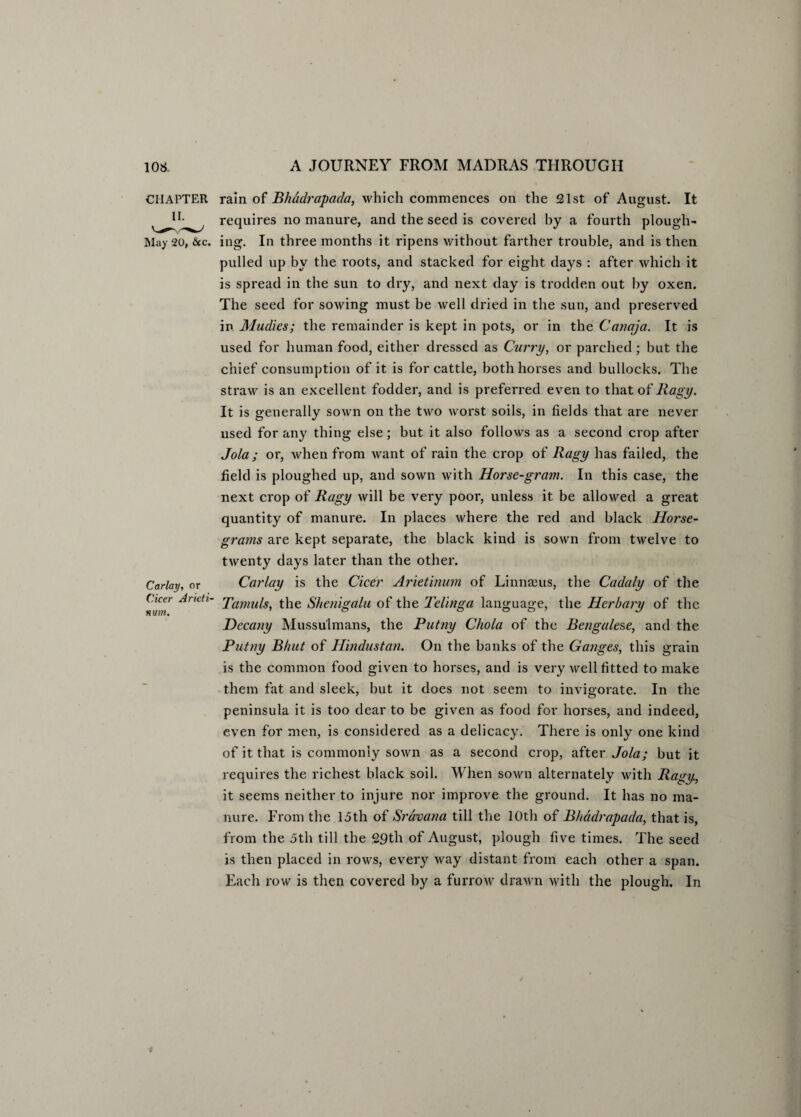 CHAPTER II. May 20, &c. Carlay, or Cicer Aricti- nuin. rain of Bhadrapada, which commences on the 21st of August. It requires no manure, and the seed is covered by a fourth plough¬ ing. In three months it ripens without farther trouble, and is then pulled up by the roots, and stacked for eight days : after which it is spread in the sun to dry, and next day is trodden out by oxen. The seed for sowing must be well dried in the sun, and preserved in Mudies; the remainder is kept in pots, or in the Canaja. It is used for human food, either dressed as Curry, or parched; but the chief consumption of it is for cattle, both horses and bullocks. The straw is an excellent fodder, and is preferred even to that of Ragy. It is generally sown on the two worst soils, in fields that are never used for any thing else; but it also follows as a second crop after Jola ; or, when from want of rain the crop of Ragy has failed, the field is ploughed up, and sown with Horse-gram. In this case, the next crop of Ragy will be very poor, unless it be allowed a great quantity of manure. In places where the red and black Horse- grams are kept separate, the black kind is sown from twelve to twenty days later than the other. Carlay is the Cicer Arietinum of Linna3us, the Cadaly of the Tamils, the Shenigalu of the Telinga language, the Herbary of the Decany Mussulmans, the Putny Chola of the Bengalese, and the Putny Bhut of Hindustan. On the banks of the Ganges, this grain is the common food given to horses, and is very well fitted to make them fat and sleek, hut it does not seem to invigorate. In the peninsula it is too dear to be given as food for horses, and indeed, even for men, is considered as a delicacy. There is only one kind of it that is commonly sown as a second crop, after Jola; but it requires the richest black soil. When sown alternately with Ragy, it seems neither to injure nor improve the ground. It has no ma¬ nure. From the 15th of Sravana till the 10th of Bhadrapada, that is, from the 5th till the 29th of August, plough five times. The seed is then placed in rows, every way distant from each other a span. Each row is then covered by a furrow drawn with the plough. In