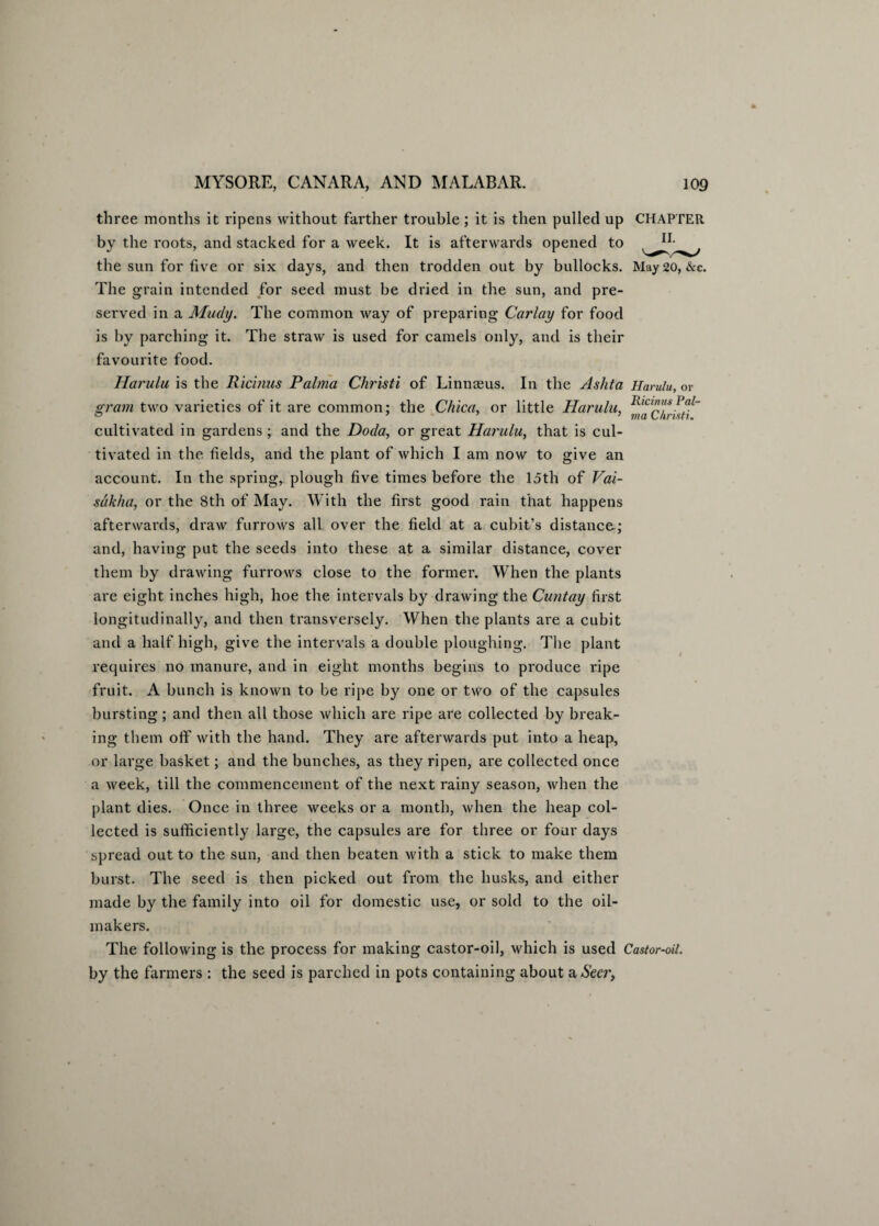 three months it ripens without farther trouble; it is then pulled up CHAPTER by the roots, and stacked for a week. It is afterwards opened to the sun for five or six days, and then trodden out by bullocks. May 20, &c. The grain intended for seed must be dried in the sun, and pre¬ served in a Mudy. The common way of preparing Carlay for food is by parching it. The straw is used for camels only, and is their favourite food. Harulu is the Ricinus Palma Christi of Linneeus. In the Ashta Harulu, or gram two varieties of it are common: the Chica, or little Harulu, Rlcl”tfsPa/~ cultivated in gardens; and the Doda, or great Harulu, that is cul¬ tivated in the fields, and the plant of which I am now to give an account. In the spring, plough five times before the loth of Vai- sdkha, or the 8th of May. With the first good rain that happens afterwards, draw furrows all over the field at a cubit’s distance; and, having put the seeds into these at a similar distance, cover them by drawing furrows close to the former. When the plants are eight inches high, hoe the intervals by drawing the Cuntay first longitudinally, and then transversely. When the plants are a cubit and a half high, give the intervals a double ploughing. The plant requires no manure, and in eight months begins to produce ripe fruit. A bunch is known to be ripe by one or two of the capsules bursting; and then all those which are ripe are collected by break¬ ing them off with the hand. They are afterwards put into a heap, or large basket; and the bunches, as they ripen, are collected once a week, till the commencement of the next rainy season, when the plant dies. Once in three weeks or a month, Avhen the heap col¬ lected is sufficiently large, the capsules are for three or four days spread out to the sun, and then beaten with a stick to make them burst. The seed is then picked out from the husks, and either made by the family into oil for domestic use, or sold to the oil- makers. The following is the process for making castor-oil, which is used Castor-oil. by the farmers : the seed is parched in pots containing about a Seer,
