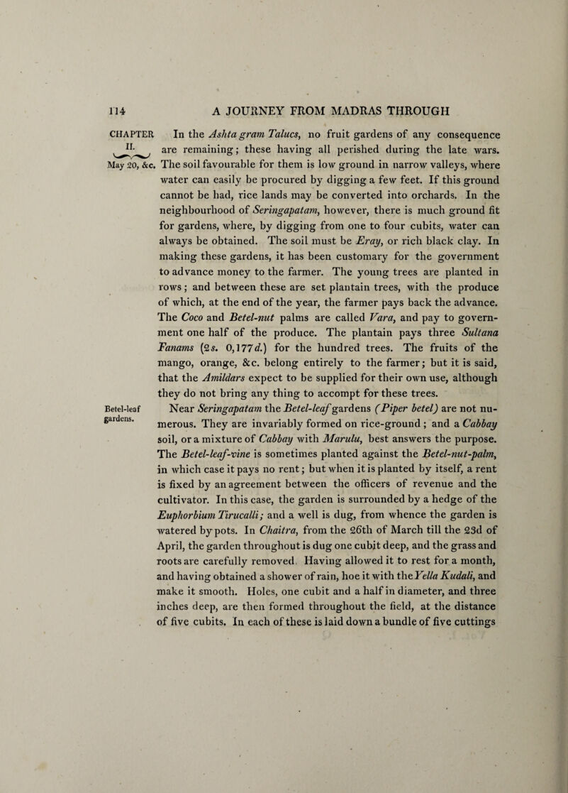 CHAPTER In the Ash ta gram Talucs, no fruit gardens of any consequence are remaining; these having all perished during the late wars. May 20, &c. The soil favourable for them is low ground in narrow valleys, where water can easily be procured by digging a few feet. If this ground cannot be had, rice lands may be converted into orchards. In the neighbourhood of Seringapatam, however, there is much ground fit for gardens, where, by digging from one to four cubits, water can always be obtained. The soil must be Eray, or rich black clay. In making these gardens, it has been customary for the government to advance money to the farmer. The young trees are planted in rows; and between these are set plantain trees, with the produce of which, at the end of the year, the farmer pays back the advance. The Coco and Betel-nut palms are called Vara, and pay to govern¬ ment one half of the produce. The plantain pays three Sultana Tanams (2s. 0,177d.) for the hundred trees. The fruits of the mango, orange, &c. belong entirely to the farmer; but it is said, that the Amildars expect to be supplied for their own use, although they do not bring any thing to accompt for these trees. Near Seringapatam the Betel-leaf gardens (Piper betel) are not nu¬ merous. They are invariably formed on rice-ground ; and a Cabbay soil, or a mixture of Cabbay with Marulu, best answers the purpose. The Betel-leaf-vine is sometimes planted against the Bet el-nut-palm, in which case it pays no rent; but when it is planted by itself, a rent is fixed by an agreement between the officers of revenue and the cultivator. In this case, the garden is surrounded by a hedge of the Euphorbium Tirucalli; and a well is dug, from whence the garden is watered by pots. In Chaitra, from the 2btli of March till the 23d of April, the garden throughout is dug one cubit deep, and the grass and roots are carefully removed. Having allowed it to rest for a month, and having obtained a shower of rain, hoe it with the Yella Kudali, and make it smooth. Holes, one cubit and a half in diameter, and three inches deep, are then formed throughout the field, at the distance of five cubits. In each of these is laid down a bundle of five cuttings Betel-leaf gardens.
