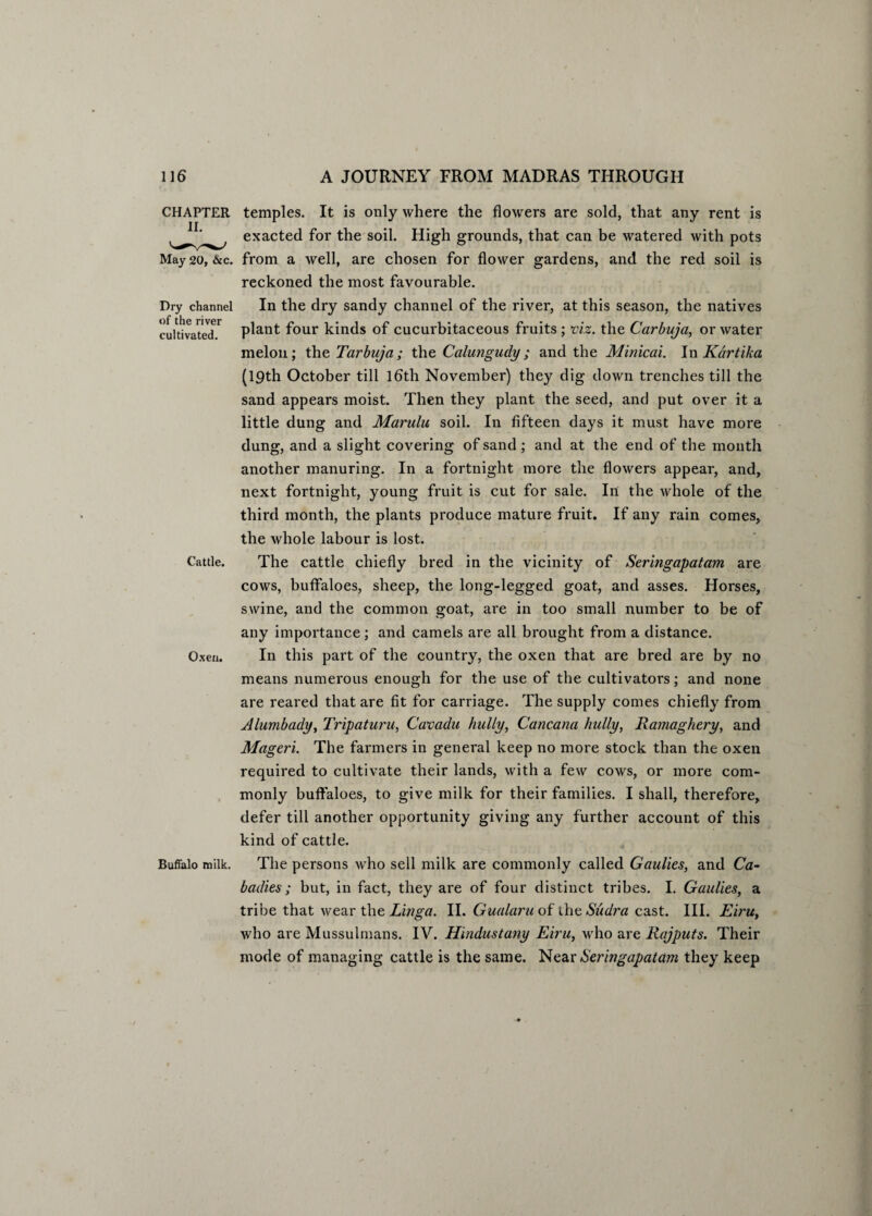 CHAPTER II. May 20, &c. Dry channel of the river cultivated. Cattle. Oxen. Buffalo milk. temples. It is only where the flowers are sold, that any rent is exacted for the soil. High grounds, that can be watered with pots from a well, are chosen for flower gardens, and the red soil is reckoned the most favourable. In the dry sandy channel of the river, at this season, the natives plant four kinds of cucurbitaceous fruits ; viz. the Carbuja, or water melon; the Tarbuja; the Calungudy; and the Minicai. In Kartika (19th October till 16th November) they dig down trenches till the sand appears moist. Then they plant the seed, and put over it a little dung and Marulu soil. In fifteen days it must have more dung, and a slight covering of sand ; and at the end of the month another manuring. In a fortnight more the flowers appear, and, next fortnight, young fruit is cut for sale. In the whole of the third month, the plants produce mature fruit. If any rain comes, the whole labour is lost. The cattle chiefly bred in the vicinity of Seringapatam are cows, buffaloes, sheep, the long-legged goat, and asses. Horses, swine, and the common goat, are in too small number to be of any importance; and camels are all brought from a distance. In this part of the country, the oxen that are bred are by no means numerous enough for the use of the cultivators; and none are reared that are fit for carriage. The supply comes chiefly from Alumbady, Tripaturu, Cavadu bully, Cancana bully, Ramagbery, and Mageri. The farmers in general keep no more stock than the oxen required to cultivate their lands, with a few cows, or more com¬ monly buffaloes, to give milk for their families. I shall, therefore, defer till another opportunity giving any further account of this kind of cattle. The persons wrho sell milk are commonly called Gaulies, and Ca- badies; but, in fact, they are of four distinct tribes. I. Gaulies, a tribe that wear the Linga. II. Gualaru of the Sudra cast. III. Eiru, who are Mussulmans. IV. Hindustany Eiru, who are Rajputs. Their mode of managing cattle is the same. Near Seringapatam they keep