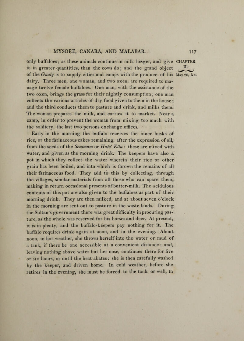 only buffaloes; as these animals continue in milk longer, and give CHAPTER it in greater quantities, than the cows do; and the grand object of the Gauly is to supply cities and camps with the produce of his May 20, &c. dairy. Three men, one woman, and two oxen, are required to ma¬ nage twelve female buffaloes. One man, with the assistance of the two oxen, brings the grass for their nightly consumption ; one man collects the various articles of dry food given to them in the house ; and the third conducts them to pasture and drink, and milks them. The woman prepares the milk, and carries it to market. Near a camp, in order to prevent the woman from mixing too much with the soldiery, the last two persons exchange offices. Early in the morning the buffalo receives the inner husks of rice, or the farinaceous cakes remaining, after the expression of oil, from the seeds of the Sesamum or Huts' Ellu : these are mixed with water, and given as the morning drink. The keepers have also a pot in which they collect the water wherein their rice or other grain has been boiled, and into which is thrown the remains of all their farinaceous food. They add to this by collecting, through the villages, similar materials from all those who can spare them, making in return occasional presents of butter-milk. The acidulous contents of this pot are also given to the buffaloes as part of their morning drink. They are then milked, and at about seven o’clock in the morning are sent out to pasture in the waste lands. During the Sultan’s government there was great difficulty in procuring pas¬ ture, as the whole was reserved for his horses and deer. At present, it is in plenty, and the buffalo-keepers pay nothing for it. The buffalo requires drink again at noon, and in the evening. About noon, in hot weather, she throws herself into the water or mud of a tank, if there be one accessible at a convenient distance ; and, leaving nothing above water but her nose, continues there for five or six hours, or until the heat abates: she is then carefully washed by the keeper, and driven home. In cold weather, before she retires in the evening, she must be forced to the tank or well, in