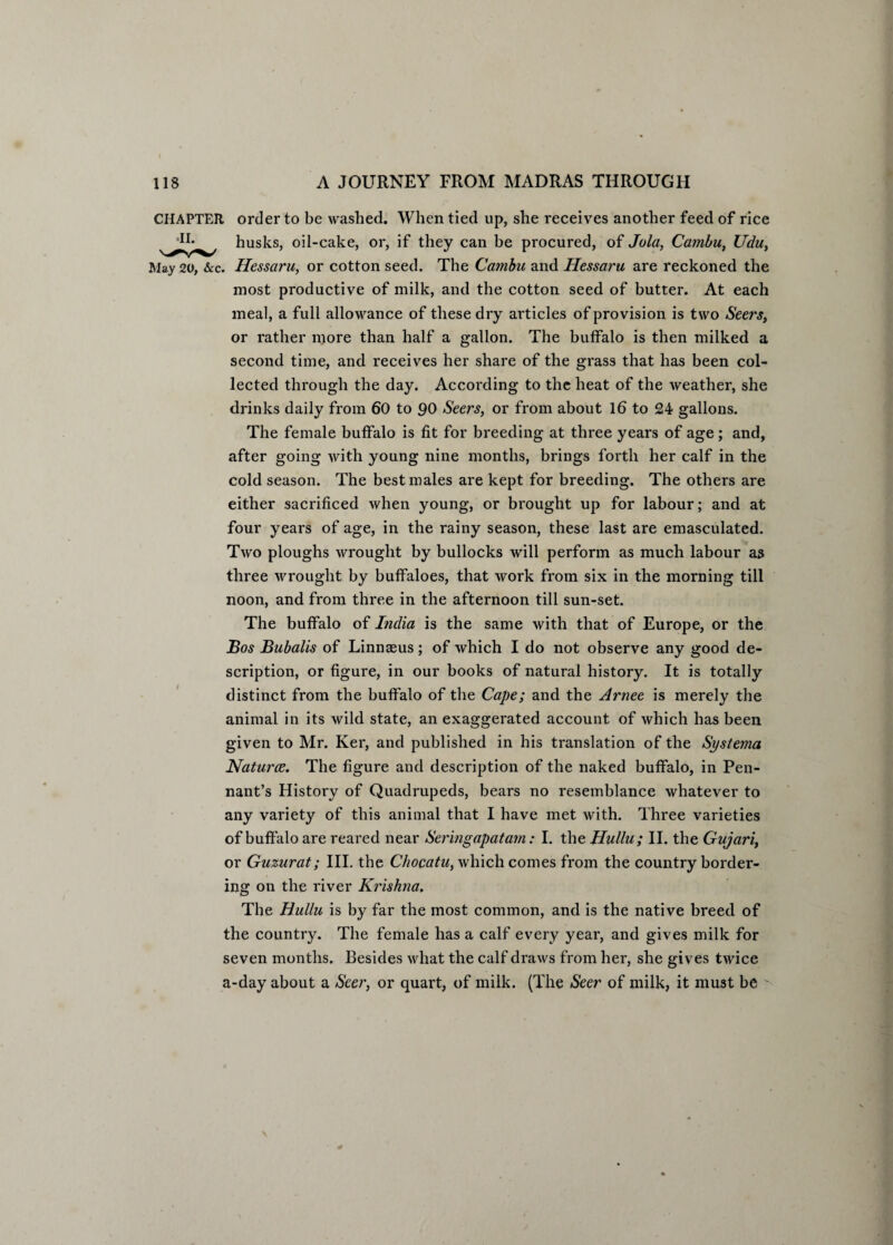 CHAPTER order to be washed. When tied up, she receives another feed of rice husks, oil-cake, or, if they can he procured, of Jola, Cambu, Udu, May 20, &c. Hessaru, or cotton seed. The Cambu and Hessaru are reckoned the most productive of milk, and the cotton seed of butter. At each meal, a full allov^ance of these dry articles of provision is two Seers, or rather more than half a gallon. The buffalo is then milked a second time, and receives her share of the grass that has been col¬ lected through the day. According to the heat of the weather, she drinks daily from 60 to 90 Seers, or from about 16 to 24 gallons. The female buffalo is fit for breeding at three years of age; and, after going with young nine months, brings forth her calf in the cold season. The best males are kept for breeding. The others are either sacrificed when young, or brought up for labour; and at four years of age, in the rainy season, these last are emasculated. Two ploughs wrought by bullocks will perform as much labour as three wrought by buffaloes, that work from six in the morning till noon, and from three in the afternoon till sun-set. The buffalo of India is the same with that of Europe, or the Bos Bubalis of Linnaeus; of which I do not observe any good de¬ scription, or figure, in our books of natural history. It is totally distinct from the buffalo of the Cape; and the Arnee is merely the animal in its wild state, an exaggerated account of which has been given to Mr. Ker, and published in his translation of the Systema Naturce. The figure and description of the naked buffalo, in Pen¬ nant’s History of Quadrupeds, bears no resemblance whatever to any variety of this animal that I have met with. Three varieties of buffalo are reared near Seringapatarn: I. the Hullu; II. the Gujari, or Guzurat; III. the Chocatu, which comes from the country border¬ ing on the river Krishna. The Hullu is by far the most common, and is the native breed of the country. The female has a calf every year, and gives milk for seven months. Besides what the calf draws from her, she gives twice a-day about a Seer, or quart, of milk. (The Seer of milk, it must be