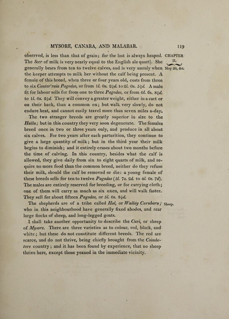 observed, is less than that of grain; for the last is always heaped. CHAPTER The Seer of milk is very nearly equal to the English ale quart). She generally bears from ten to twelve calves, and is very unruly when May 20, &c. the keeper attempts to milk her without the calf being present. A female of this breed, when three or four years old, costs from three to six Canter'ram Pagodas, or from 1/. 06'. 2id. to 9.1. Os. 6 id. A male fit for labour sells for from one to three Pagodas, or from 0/. 6s. 8id. to 1/. Os. 2id. They will convey a greater weight, either in a cart or on their back, than a common ox; but walk very slowly, do not endure heat, and cannot easily travel more than seven miles a-day. The two stranger breeds are greatly superior in size to the Hullu; but in this country they very soon degenerate. The females breed once in two or three years only, and produce in all about six calves. For two years after each parturition, they continue to give a large quantity of milk; but in the third year their milk begins to diminish; and it entirely ceases about two months before the time of calving. In this country, besides what the calf is allowed, they give daily from six to eight quarts of milk, and re¬ quire no more food than the common breed, neither do they refuse their milk, should the calf be removed or die: a young female of these breeds sells for ten to twelve Pagodas (31. 7 s. 2d. to M. Os. 7d). The males are entirely reserved for breeding, or for carrying cloth; one of them will carry as much as six oxen, and will walk faster. They sell for about fifteen Pagodas, or 5l. Os. 8id. The shepherds are of a tribe called Hal, or TVullay Curubaru; sheep, who in this neighbourhood have generally fixed abodes, and rear large flocks of sheep, and long-legged goats. I shall take another opportunity to describe the Curi, or sheep of Mysore. There are three varieties as to colour, red, black, and white; but these do not constitute different breeds. The red are scarce, and do not thrive, being chiefly brought from the Coimbe- tore country; and it has been found by experience, that no sheep thrive here, except those yeaned in the immediate vicinity.