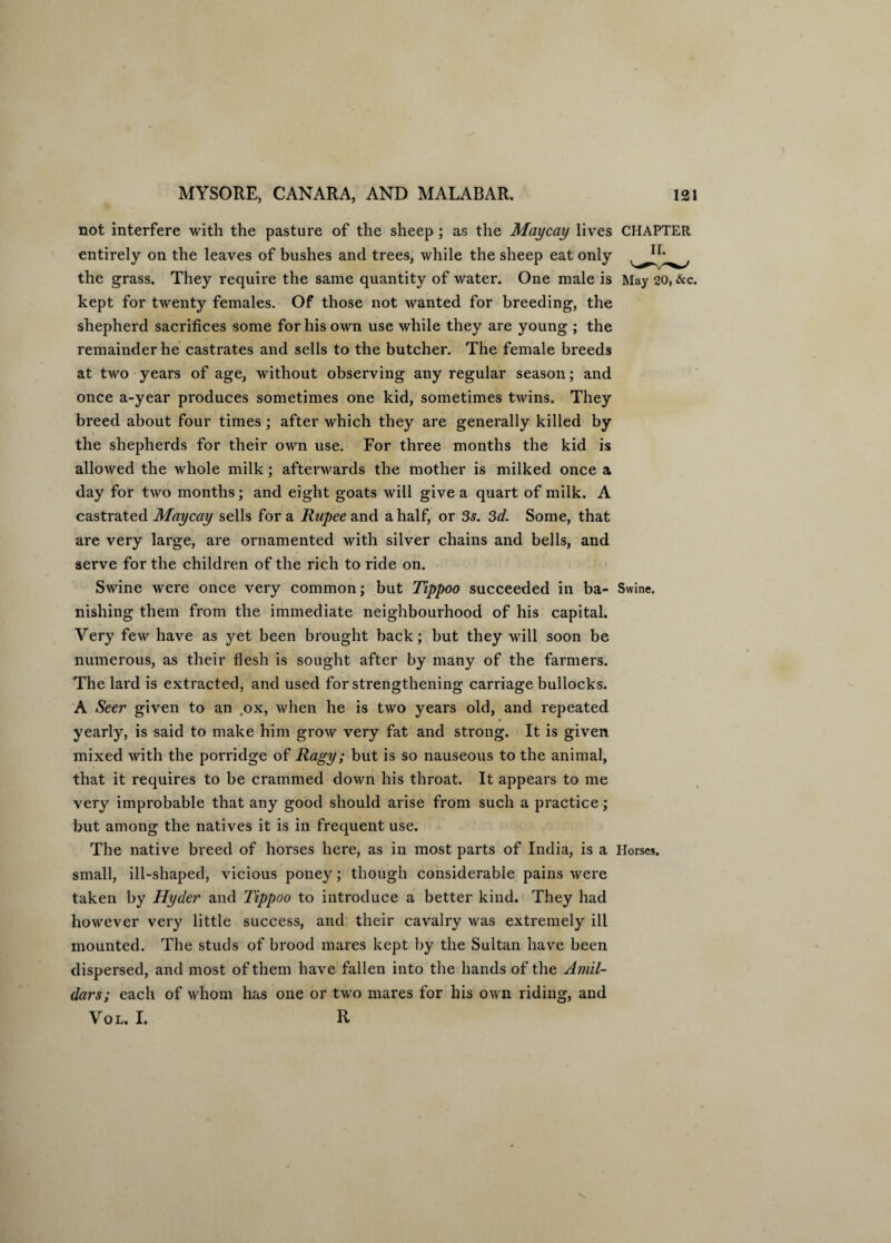 not interfere with the pasture of the sheep ; as the May cay lives CHAPTER entirely on the leaves of bushes and trees, while the sheep eat only the grass. They require the same quantity of water. One male is May 20, &c. kept for twenty females. Of those not wanted for breeding, the shepherd sacrifices some for his own use while they are young ; the remainder he castrates and sells to the butcher. The female breeds at two years of age, without observing any regular season; and once a-year produces sometimes one kid, sometimes twins. They breed about four times ; after which they are generally killed by the shepherds for their own use. For three months the kid is allowed the whole milk; afterwards the mother is milked once a day for two months; and eight goats will give a quart of milk. A castrated Maycay sells fora Rupee and a half, or 3s. 3d. Some, that are very large, are ornamented with silver chains and bells, and serve for the children of the rich to ride on. Swine were once very common; but Tippoo succeeded in ba- Swine, nisliing them from the immediate neighbourhood of his capital. Very few have as yet been brought back; but they will soon be numerous, as their flesh is sought after by many of the farmers. The lard is extracted, and used for strengthening carriage bullocks. A Seer given to an .ox, when he is two years old, and repeated yearly, is said to make him grow very fat and strong. It is given mixed with the porridge of Ragy; but is so nauseous to the animal, that it requires to be crammed down his throat. It appears to me very improbable that any good should arise from such a practice; but among the natives it is in frequent use. The native breed of horses here, as in most parts of India, is a Horses, small, ill-shaped, vicious poney; though considerable pains were taken by Hyder and Tippoo to introduce a better kind. They had however very little success, and their cavalry was extremely ill mounted. The studs of brood mares kept by the Sultan have been dispersed, and most of them have fallen into the hands of the Amil¬ dars; each of whom has one or two mares for his own riding, and Vol. I. R