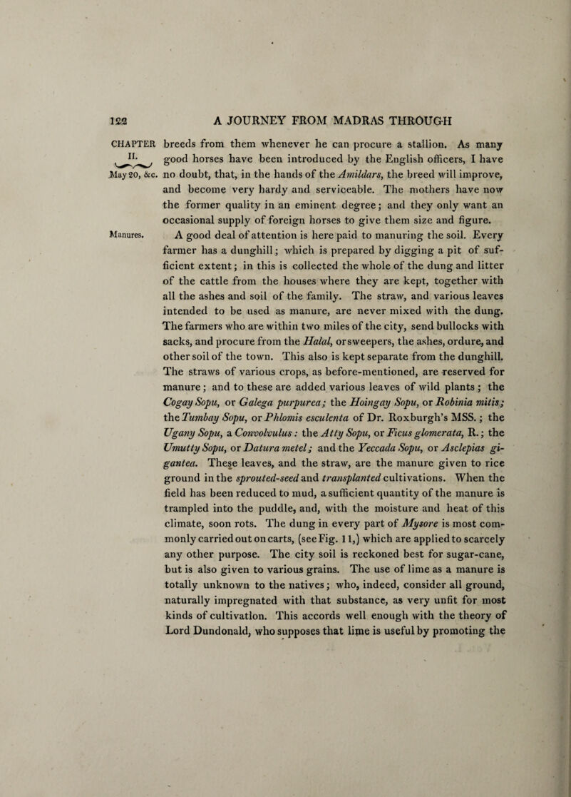 CHAPTER breeds from them whenever he can procure a stallion. As many good horses have been introduced by the English officers, I have May 20, &c. no doubt, that, in the hands of the Amildars, the breed will improve, and become very hardy and serviceable. The mothers have now the former quality in an eminent degree; and they only want an occasional supply of foreign horses to give them size and figure. Manures. A good deal of attention is here paid to manuring the soil. Every farmer has a dunghill; which is prepared by digging a pit of suf¬ ficient extent; in this is collected the whole of the dung and litter of the cattle from the houses where they are kept, together with all the ashes and soil of the family. The straw, and various leaves intended to be used as manure, are never mixed with the dung. The farmers who are within two miles of the city, send bullocks with sacks, and procure from the Halal, or sweepers, the ashes, ordure, and other soil of the town. This also is kept separate from the dunghill. The straws of various crops, as before-mentioned, are reserved for manure ; and to these are added various leaves of wild plants ; the Cogay Sopu, or Galega purpurea; the Hoingay Sopu, or Robinia mitis; the Tumbay Sopu, or Phlomis esculenta of Dr. Roxburgh’s MSS.; the Ugany Sopu, a Convolvulus: the Atty Sopu, or Ficus glomerata, R.; the Umutty Sopu, or Datura met el; and the Yeccada Sopu, or Asclepias gi- gantea. These leaves, and the straw, are the manure given to rice ground in the sprouted-seed and transplanted cultivations. When the field has been reduced to mud, a sufficient quantity of the manure is trampled into the puddle, and, with the moisture and heat of this climate, soon rots. The dung in every part of Mysore is most com¬ monly carried out on carts, (see Fig. 11,) which are applied to scarcely any other purpose. The city soil is reckoned best for sugar-cane, but is also given to various grains. The use of lime as a manure is totally unknown to the natives; who, indeed, consider all ground, naturally impregnated with that substance, as very unfit for most kinds of cultivation. This accords well enough with the theory of Lord Dundonald, who supposes that lime is useful by promoting the