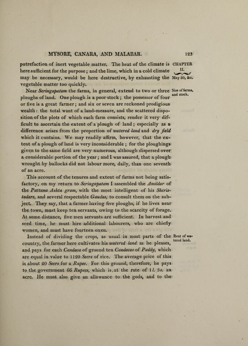 putrefaction of inert vegetable matter. The heat of the climate is CHAPTER here sufficient for the purpose; and the lime, which in a cold climate may be necessary, would be here destructive, by exhausting the May 20, &c. vegetable matter too quickly. Near Seringapatam the farms, in general, extend to two or three Size of farm*, ploughs of land. One plough is a poor stock ; the possessor of four or five is a great farmer; and six or seven are reckoned prodigious wealth : the total want of a land-measure, and the scattered dispo¬ sition of the plots of which each farm consists, render it very dif¬ ficult to ascertain the extent of a plough of land ; especially as a difference arises from the proportion of watered land and dry field which it contains. We may readily affirm, however, that the ex¬ tent of a plough of land is very inconsiderable ; for the ploughings given to the same field are very numerous, although dispersed over a considerable portion of the year; and I was assured, that a plough wrought by bullocks did not labour more, daily, than one seventh of an acre. This account of the tenures and extent of farms not being satis¬ factory, on my return to Seringapatam I assembled the Amildar of the Pattana Ashta grant, with the most intelligent of his Sheris- tadars, and several respectable Gaudas, to consult them on the sub¬ ject. They say, that a farmer having five ploughs, if he lives near the town, must keep ten servants, owing to the scarcity of forage. At some distance, five men servants are sufficient. In harvest and seed time, he must hire additional labourers, who are chiefly women, and must have fourteen oxen. Instead of dividing the crops, as usual in most parts of the Rent of wa- country, the farmer here cultivates his watered land as he pleases, and pays for each Candaca of ground ten Candacas of Paddy, which are equal in value to 1120 Seers of rice. The average price of this is about 20 Seers for a Rupee. For this ground, therefore, he pays to the government 66 Rupees, which is.at the rate of 1/. 3s. an acre. He must also give an allowance to the gods, and to the