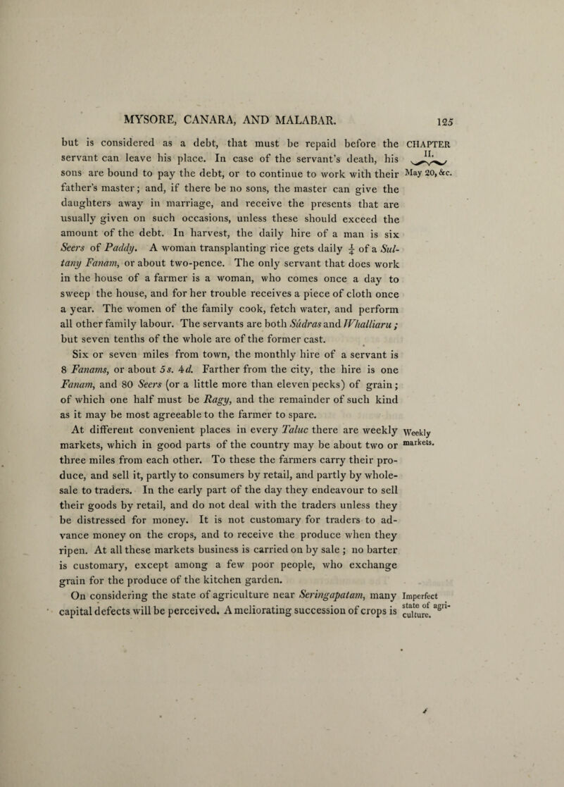 but is considered as a debt, that must be repaid before the CHAPTER servant can leave his place. In case of the servant’s death, his sons are bound to pay the debt, or to continue to work with their May 20, <Scc. father’s master; and, if there be no sons, the master can give the daughters away in marriage, and receive the presents that are usually given on such occasions, unless these should exceed the amount of the debt. In harvest, the daily hire of a man is six Seers of Pacldy. A woman transplanting rice gets daily \ of a Sul- tany Fanam, or about two-pence. The only servant that does work in the house of a farmer is a woman, who comes once a day to sweep the house, and for her trouble receives a piece of cloth once a year. The women of the family cook, fetch water, and perform all other family labour. The servants are both Sudras and Whalliaru ; but seven tenths of the whole are of the former cast. « Six or seven miles from town, the monthly hire of a servant is 8 Fanams, or about 5s. 4d. Farther from the city, the hire is one Fanam, and 80 Seers (or a little more than eleven pecks) of grain; of which one half must be Ragy, and the remainder of such kind as it may be most agreeable to the farmer to spare. At different convenient places in every Taluc there are weekly Weekly markets, which in good parts of the country may be about two or markets* three miles from each other. To these the farmers carry their pro¬ duce, and sell it, partly to consumers by retail, and partly by whole¬ sale to traders. In the early part of the day they endeavour to sell their goods by retail, and do not deal with the traders unless they be distressed for money. It is not customary for traders to ad¬ vance money on the crops, and to receive the produce when they ripen. At all these markets business is carried on by sale ; 110 barter is customary, except among a few poor people, who exchange grain for the produce of the kitchen garden. On considering the state of agriculture near Seringapatam, many Imperfect capital defects will be perceived. A meliorating succession of crops is ^uutre.a8U*