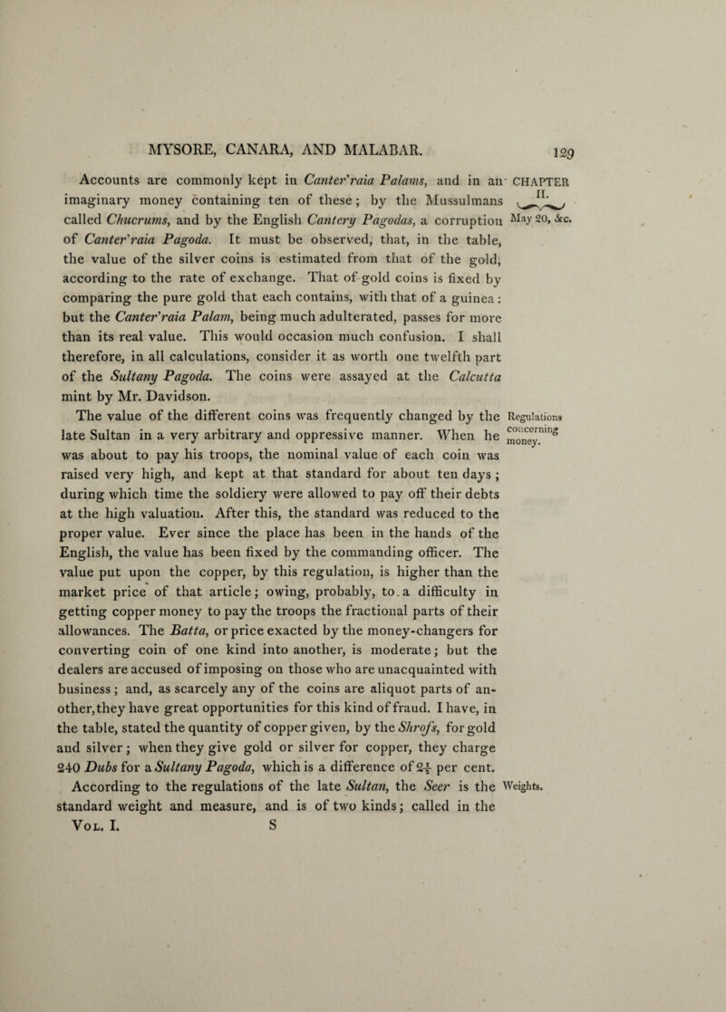 Accounts are commonly kept in Canter'raia Palarns, and in an- CHAPTER imaginary money containing ten of these; by the Mussulmans called Chucrums, and by the English Cautery Pagodas, a corruption Ma>r 20> &c* of Canter'raia Pagoda. It must be observed, that, in the table, the value of the silver coins is estimated from that of the sold, according to the rate of exchange. That of gold coins is fixed by comparing the pure gold that each contains, with that of a guinea: but the Canter'raia Palam, being much adulterated, passes for more than its real value. This would occasion much confusion. I shall therefore, in all calculations, consider it as worth one twelfth part of the Sultany Pagoda. The coins were assayed at the Calcutta mint by Mr. Davidson. The value of the different coins was frequently changed by the Regulations late Sultan in a very arbitrary and oppressive manner. When he money^ was about to pay his troops, the nominal value of each coin was raised very high, and kept at that standard for about ten days ; during which time the soldiery were allowed to pay off their debts at the high valuation. After this, the standard was reduced to the proper value. Ever since the place has been in the hands of the English, the value has been fixed by the commanding officer. The value put upon the copper, by this regulation, is higher than the % market price of that article; owing, probably, to.a difficulty in getting copper money to pay the troops the fractional parts of their allowances. The Batta, or price exacted by the money-changers for converting coin of one kind into another, is moderate; but the dealers are accused of imposing on those who are unacquainted with business ; and, as scarcely any of the coins are aliquot parts of an¬ other, they have great opportunities for this kind of fraud. I have, in the table, stated the quantity of copper given, by the Shrofs, for gold and silver; when they give gold or silver for copper, they charge £40 Dubs for a. Sultany Pagoda, which is a difference of £•£ per cent. According to the regulations of the late Sultan, the Seer is the Weights, standard weight and measure, and is of two kinds; called in the Vol. I. S