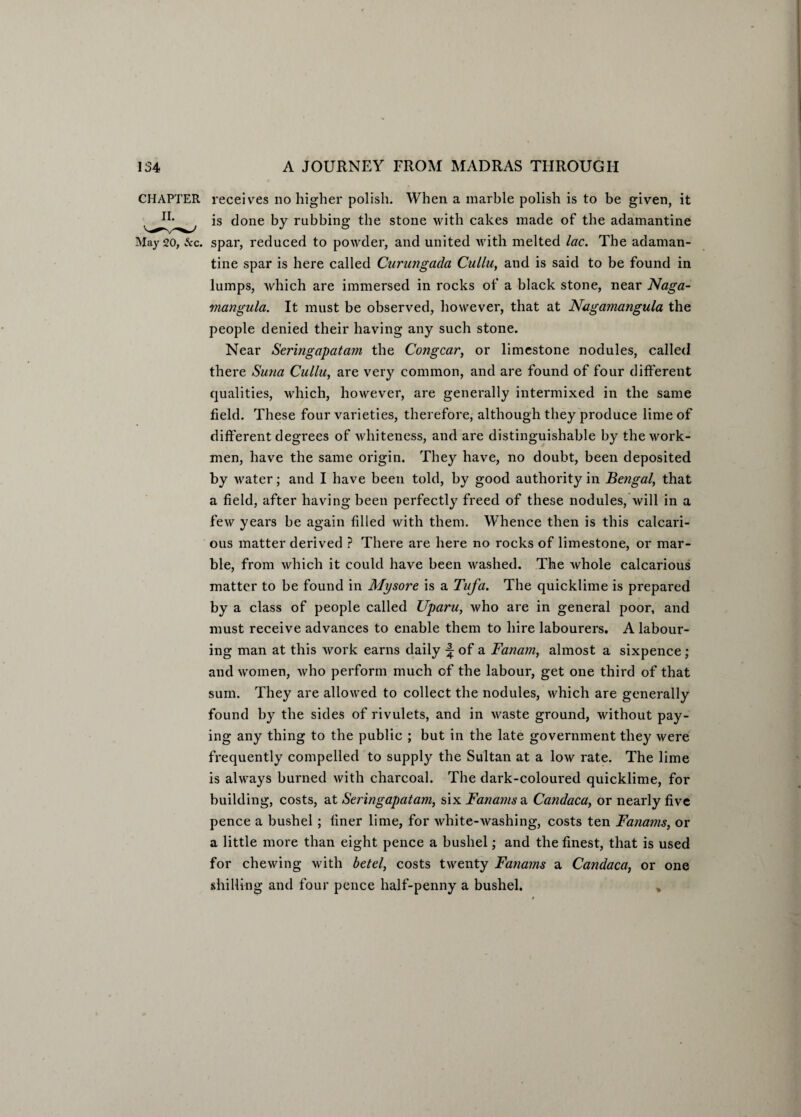 CHAPTER receives no higher polish. When a marble polish is to be given, it is done by rubbing the stone with cakes made of the adamantine May 20, &c. spar, reduced to powder, and united with melted lac. The adaman¬ tine spar is here called Curungada Cullu, and is said to be found in lumps, which are immersed in rocks of a black stone, near Naga- mangula. It must be observed, however, that at Nagamangula the people denied their having any such stone. Near Seringapata?n the Congcar, or limestone nodules, called there Suna Cullu, are very common, and are found of four different qualities, which, however, are generally intermixed in the same field. These four varieties, therefore, although they produce lime of different degrees of whiteness, and are distinguishable by the work¬ men, have the same origin. They have, no doubt, been deposited by water; and I have been told, by good authority in Bengal, that a field, after having been perfectly freed of these nodules, will in a few years be again filled with them. Whence then is this calcari- ous matter derived ? There are here no rocks of limestone, or mar¬ ble, from which it could have been washed. The whole calcarious matter to be found in Mysore is a Tufa. The quicklime is prepared by a class of people called Uparu, who are in general poor, and must receive advances to enable them to hire labourers. A labour¬ ing man at this work earns daily ^ of a Fanam, almost a sixpence; and women, who perform much of the labour, get one third of that sum. They are allowed to collect the nodules, which are generally found by the sides of rivulets, and in waste ground, without pay¬ ing any thing to the public ; but in the late government they were frequently compelled to supply the Sultan at a low rate. The lime is always burned with charcoal. The dark-coloured quicklime, for building, costs, at Seringapatam, six Fanams a Candaca, or nearly five pence a bushel; finer lime, for white-washing, costs ten Fanams, or a little more than eight pence a bushel; and the finest, that is used for chewing with betel, costs twenty Fanams a Candaca, or one shilling and four pence half-penny a bushel. ,