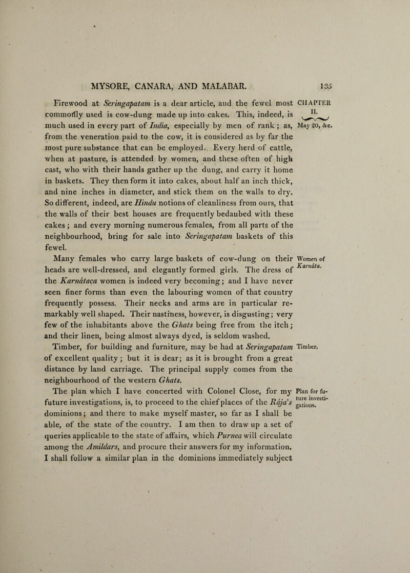 Firewood at Seringapatam is a dear article, and the fewel most CHAPTER commotfly used is cow-dung made up into cakes. This, indeed, is much used in every part of India, especially by men of rank ; as, May 20, &c. from the veneration paid to the cow, it is considered as by far the most pure substance that can be employed. Every herd of cattle, when at pasture, is attended by women, and these often of high cast, who with their hands gather up the dung, and carry it home in baskets. They then form it into cakes, about half an inch thick, and nine inches in diameter, and stick them on the walls to dry. So different, indeed, arq Hindu notions of cleanliness from ours, that the walls of their best houses are frequently bedaubed with these cakes ; and every morning numerous females, from all parts of the neighbourhood, bring for sale into Seringapatam baskets of this fewel. Many females who carry large baskets of cow-dung on their Women of heads are well-dressed, and elegantly formed girls. The dress of Ka)nata* the Karnataca women is indeed very becoming; and I have never seen finer forms than even the labouring women of that country frequently possess. Their necks and arms are in particular re¬ markably well shaped. Their nastiness, however, is disgusting; very few of the inhabitants above the Ghats being free from the itch; and their linen, being almost always dyed, is seldom Avashed. Timber, for building and furniture, may be had at Seringapatam Timber, of excellent quality ; but it is dear; as it is brought from a great distance by land carriage. The principal supply comes from the neighbourhood of the Avestern Ghats. The plan Avhich I have concerted Avith Colonel Close, for my Plan for fu- future investigations, is, to proceed to the chief places of the Raja's latfons'CSU dominions; and there to make myself master, so far as I shall be able, of the state of the country. I am then to draAV up a set of queries applicable to the state of affairs, which Purnea will circulate among the Amildars, and procure their ansAvers for my information. I shall follow a similar plan in the dominions immediately subject
