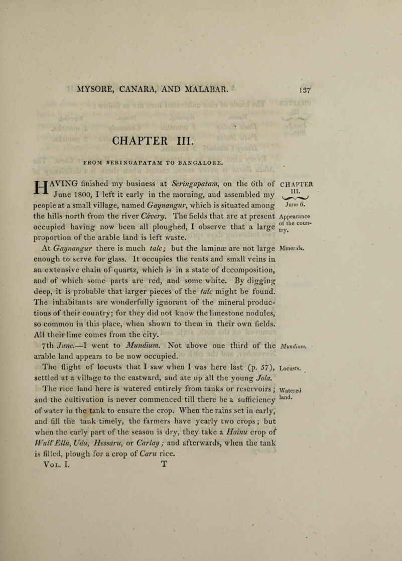 CHAPTER III. FROM SERINGAFATAM TO BANGALORE. TTAVING finished my business at Seringapatam, on the 6th of CHAPTER -*■ June 1800, I left it early in the morning, and assembled my people at a small village, named Gayna?igur, which is situated among June 6‘. the hills north from the river Cavery. The fields that are at present Appearance occupied having now been all ploughed, I observe that a large °ylie coun proportion of the arable land is left waste. At Gaynangur there is much talc; but the laminae are not large Minerals, enough to serve for glass. It occupies the rents and small veins in an extensive chain of quartz, which is in a state of decomposition, and of which some parts are red, and some white. By digging deep, it is probable that larger pieces of the talc might be found. The inhabitants are wonderfully ignorant of the mineral produc¬ tions of their country; for they did not know the limestone nodules, so common in this place, when shown to them in their own fields. All their lime comes from the city. 7th June.—I went to Mundium. Not above one third of the Mundium. arable land appears to be now occupied. The flight of locusts that I saw when I was here last (p. 57), Locusts, settled at a village to the eastward, and ate up all the young Jola. The rice land here is watered entirely from tanks or reservoirs; Watered and the cultivation is never commenced till there be a sufficiency land' of water in the tank to ensure the crop. When the rains set in early, and fill the tank timely, the farmers have yearly two crops; but when the early part of the season is dry, they take a Hainu crop of IVull'EHu, Udu, Hessaru, or Carlay ; and afterwards, when the tank is filled, plough for a crop of Caru rice. Vol. I. T