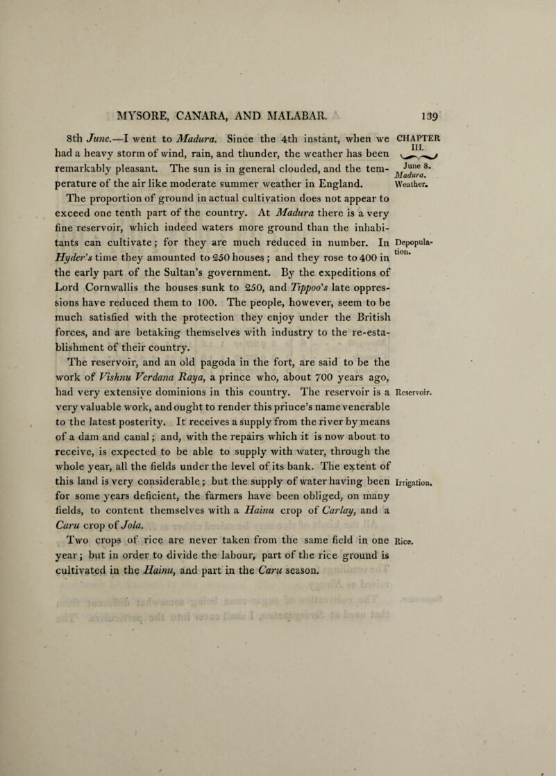 June 8. Madura. Weather. 8th June.—I went to Madura. Since the 4th instant, when we CHAPTER had a heavy storm of wind, rain, and thunder, the weather has been remarkably pleasant. The sun is in general clouded, and the tem¬ perature of the air like moderate summer weather in England. The proportion of ground in actual cultivation does not appear to exceed one tenth part of the country. At Madura there is a very fine reservoir, which indeed waters more ground than the inhabi¬ tants can cultivate; for they are much reduced in number. In Dcpopula- Hyder's time they amounted to 250 houses; and they rose to 400 in U°n' the early part of the Sultan’s government. By the expeditions of Lord Cornwallis the houses sunk to 250, and Tippoo's late oppres¬ sions have reduced them to 100. The people, however, seem to be much satisfied with the protection they enjoy under the British forces, and are betaking themselves with industry to the re-esta- blishment of their country. The reservoir, and an old pagoda in the fort, are said to be the work of Vishnu Verdana Raya, a prince who, about 700 years ago, had very extensive dominions in this country. The reservoir is a Reservoir, very valuable work, and ought to render this prince’s name venerable to the latest posterity. It receives a supply from the river by means of a dam and canal; and, with the repairs which it is now about to receive, is expected to be able to supply with water, through the whole year, all the fields under the level of its bank. The extent of this land is very considerable; but the supply of water having been irrigation, for some years deficient, the farmers have been obliged, on many fields, to content themselves with a Hainu crop of Carlay, and a Caru crop of Jola. Two crops of rice are never taken from the same field in one Rice, year; but in order to divide the labour, part of the rice ground is cultivated in the Hainu, and part in the Caru season.