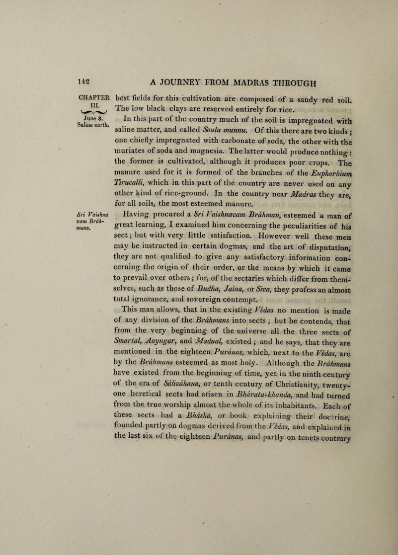 CHAPTER III. June 8. Saline earth. Sri Vaishna •earn Brdh- mans. best fields for this cultivation are composed of a sandy red soil. The low black clays are reserved entirely for rice. In this part of the country much of the soil is impregnated with saline matter, and called Soulu munnu. Of this there are two kinds ; one chiefly impregnated with carbonate of soda, the other with the muriates of soda and magnesia. The latter would produce nothing : the former is cultivated, although it produces poor crops. The manure used for it is formed of the branches of the Euphorbium Tirucalli, which in this part of the country are never used on any other kind of rice-ground. In the country near Madras they are, for all soils, the most esteemed manure. Having procured a Sri Vaishnavam Brahman, esteemed a man of great learning, I examined him concerning the peculiarities of his sect; but with very little satisfaction. However well these men may be instructed in certain dogmas, and the art of disputation, they are not qualified to give any satisfactory information con¬ cerning the origin of their order, or the means by which it came to prevail over others ; for, of the sectaries which differ from them¬ selves, such as those of Budha, Jaina, or Siva, they profess an almost total ignorance, and sovereign contempt. This man allows, that in the existing Vbdas no mention is made of any division of the Brahmans into sects ; but he contends, that from the very beginning of the universe all the three sects of Smartal, Aayngar, and Madual, existed ; and he says, that they are mentioned in the eighteen Purdnas, which, next to the Vedas, are by the Brahmans esteemed as most holy. Although the Brahmans have existed from the beginning of time, yet in the ninth century of the era of Sdlivahana, or tenth century of Christianity, twenty- one heretical sects had arisen in Bharata-khanda, and had turned from the true worship almost the whole of its inhabitants. Each of these sects had a Bhasha, or book explaining their doctrine, founded partly on dogmas derived from the Vedas, and explained in the last six of the eighteen Purdnas, and partly on tenets contrary