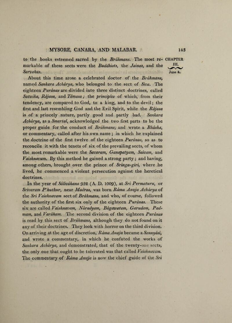 to the books esteemed sacred by the Brahmans. The most re- CHAPTER markable of these sects were the Buddhists, the Jainas, and the Sarvakas. June 8. About this time arose a celebrated doctor of the Brahmans, named Sankara Acharya, who belonged to the sect of Siva. The eighteen Puranas are divided into three distinct doctrines, called Satwika, Rajasa, and Tdmasa ; the principles of which, from their tendency, are compared to God, to a king, and to the devil; the first and last resembling God and the Evil Spirit, while the Rajasa is of a princely nature, partly good and partly bad. Sankara Acharya, as a Smartal, acknowledged the two first parts to be the proper guide for the conduct of Brahmans; and wrote a Bhasha, or commentary, called after his own name; in which he explained the doctrine of the first twelve of the eighteen Puranas, so as to reconcile it with the tenets of six of the prevailing sects, of whom the most remarkable were the Savaram, Ganapatyam, Saivam, and Vaishnavum. By this method he gained a strong party ; and having, among others, brought over the prince of Sringa-giri, where he lived, he commenced a violent persecution against the heretical doctrines. In the year of Salivahana 932 (A. D. 1009), at Sri Permaturu, or Srivaram P'huthur, near Madras, was born Rama Anuja Acharya of the Sri Vaishnavam sect of Brahmans, and who, of course, followed the authority of the first six only of the eighteen Puranas. These six are called Vaishnavam, Naradyam, Bdgawatam, Garudam, Pacl- mam, and Varaham. The second division of the eighteen Puranas is read by this sect of Brahmans, although they do not found on it any of their doctrines. They look with horror on the third division. On arriving at the age of discretion, Rama Anuja became aSannyasi, and wrote a commentary, in which he confuted the works of Sankara Acharya, and demonstrated, that of the twenty-one sects, the only one that ought to be tolerated was that called Vaishnavam. The commentary of Rama Anuja is now the chief guide of the Sri