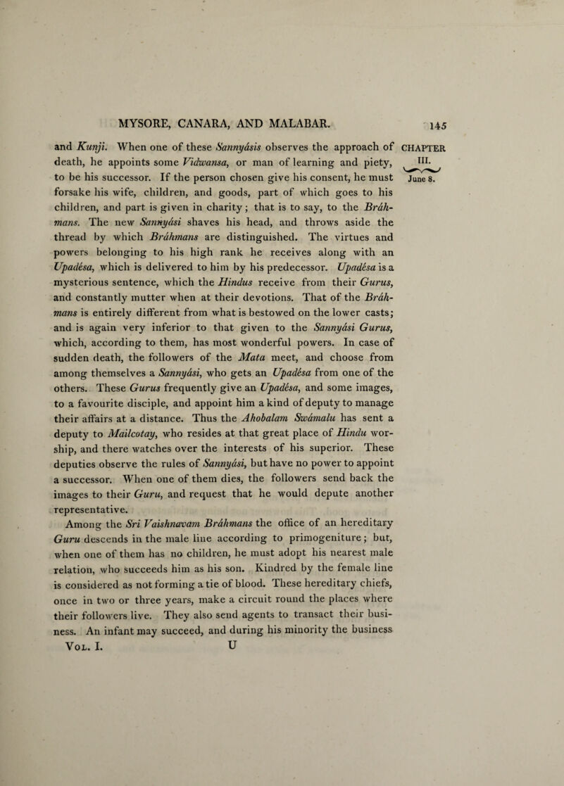 and Kunji. When one of these Sannyasis observes the approach of death, he appoints some Vidwansa, or man of learning and piety, to be his successor. If the person chosen give his consent, he must forsake his wife, children, and goods, part of which goes to his children, and part is given in charity; that is to say, to the Brah¬ mans. The new Sannydsi shaves his head, and throws aside the thread by which Brahmans are distinguished. The virtues and powers belonging to his high rank he receives along with an Upadesa, which is delivered to him by his predecessor. Upadesa is a mysterious sentence, which the Hindus receive from their Gurus, and constantly mutter when at their devotions. That of the Brdh- mans is entirely different from what is bestowed on the lower casts; and is again very inferior to that given to the Sannydsi Gurus, which, according to them, has most wonderful powers. In case of sudden death, the followers of the Mata meet, and choose from among themselves a Sannydsi, who gets an Upadesa from one of the others. These Gurus frequently give an Upadesa, and some images, to a favourite disciple, and appoint him a kind of deputy to manage their affairs at a distance. Thus the Ahobalam Swamalu has sent a deputy to Mailcotay, who resides at that great place of Hindu wor¬ ship, and there watches over the interests of his superior. These deputies observe the rules of Sannydsi, but have no power to appoint a successor. When one of them dies, the followers send back the images to their Guru, and request that he would depute another representative. Among the Sri Vaishnavam Brahmans the office of an hereditary Guru descends in the male line according to primogeniture; but, when one of them has no children, he must adopt his nearest male relation, who succeeds him as his son. Kindred by the female line is considered as not forming a tie of blood. These hereditary chiefs, once in two or three years, make a circuit round the places where their followers live. They also send agents to transact their busi¬ ness. An infant may succeed, and during his minority the business Vol. I. u CHAPTER III. June 8.