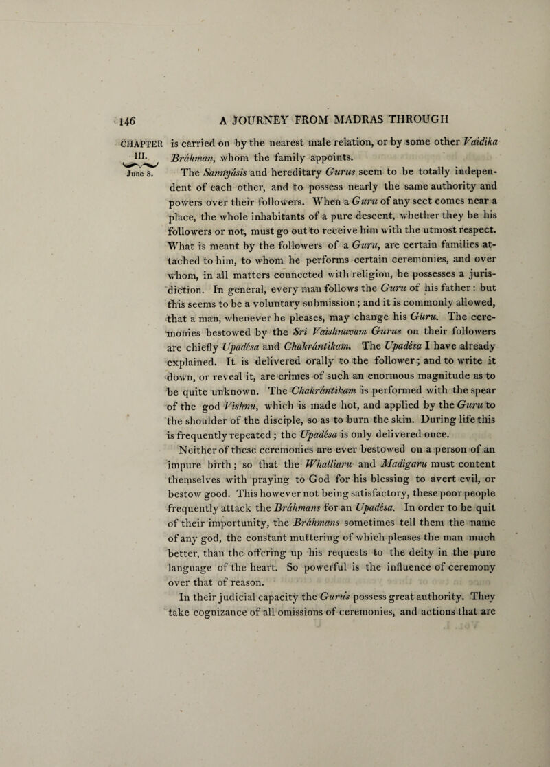 CHAPTER is carried on by the nearest male relation, or by some other Vaidika m- Brahman, whom the family appoints. June 8. The Sannydsis and hereditary Gurus seem to be totally indepen¬ dent of each other, and to possess nearly the same authority and powers over their followers. When a Guru of any sect comes near a place, the whole inhabitants of a pure descent, whether they be his followers or not, must go out to receive him with the utmost respect. What is meant by the followers of a Guru, are certain families at¬ tached to him, to whom he performs certain ceremonies, and over whom, in all matters connected with religion, he possesses a juris¬ diction. In general, every man follows the Guru of his father: but this seems to be a voluntary submission; and it is commonly allowed, that a man, whenever he pleases, may change his Guru. The cere¬ monies bestowed by the Sri Vaishnavam Gurus on their followers are chiefly Upadesa and Chakrdntikam. The Upadesa I have already explained. It is delivered orally to the follower; and to write it down, or reveal it, are crimes of such an enormous magnitude as to be quite unknown. The Chakrdntikam is performed with the spear of the god Vishnu, which is made hot, and applied by the Guru to the shoulder of the disciple, so as to burn the skin. During life this is frequently repeated ; the Upadesa is only delivered once. Neither of these ceremonies are ever bestowed on a person of an impure birth; so that the Whalliaru and Madigaru must content themselves with praying to God for his blessing to avert evil, or bestow good. This however not being satisfactory, these poor people frequently attack the Brahmans for an Upadesa. In order to be quit of their importunity, the Brahmans sometimes tell them the name of any god, the constant muttering of which pleases the man much better, than the offering up his requests to the deity in the pure language of the heart. So powerful is the influence of ceremony over that of reason. In their judicial capacity the Gurus possess great authority. They take cognizance of all omissions of ceremonies, and actions that are