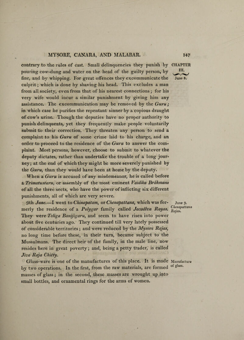 contrary to the rules of cast. Small delinquencies they punish by CHAPTER pouring cow-dung and water on the head of the guilty person, by fine, and by whipping. For great offences they excommunicate the June s. culprit; which is done by shaving his head. This excludes a man from all society, even from that of his nearest connections ; for his very wife would incur a similar punishment by giving him any assistance. The excommunication may be removed by the Guru; in which case he purifies the repentant sinner by a copious draught of cow’s urine. Though the deputies have no proper authority to punish delinquents, yet they frequently make people voluntarily submit to their correction. They threaten any person to send a complaint to his Guru of some crime laid to his charge, and an order to proceed to the residence of the Guru to answer the com¬ plaint. Most persons, however, choose to submit to whatever the deputy dictates, rather than undertake the trouble of a long jour¬ ney; at the end of which they might be more severely punished by the Guru, than they would have been at home by the deputy. When a Guru is accused of any misdemeanor, he is called before a Trimatustaru, or assembly of the most eminent Vaidika Brahmans of all the three sects, who have the power of inflicting six different punishments, all of which are very severe. 9th June.—I went to Chinapatam, or Chenapattana, which was for- June 9. merly the residence of a Polygar family called Jacadeva Rayas. (^^^tana They were Teliga Banijigaru, and seem to have risen into power about five centuries ago. They continued till very lately possessed of considerable territories ; and Avere reduced by the Mysore Rajas, no long time before these, in their turn, became subject to the Mussulmans. The direct heir of the family, in the male line, noAV resides here in great poverty; and, being a petty trader, is called Jiva Raja Chitty. Glass-ware is one of the manufactures of this place. It is made Manufacture by two operations. In the first, from the raAV materials, are formed oi glaiS' masses of glass; in the second, these masses are wrought up into small bottles, and ornamental rings for the arms of women.