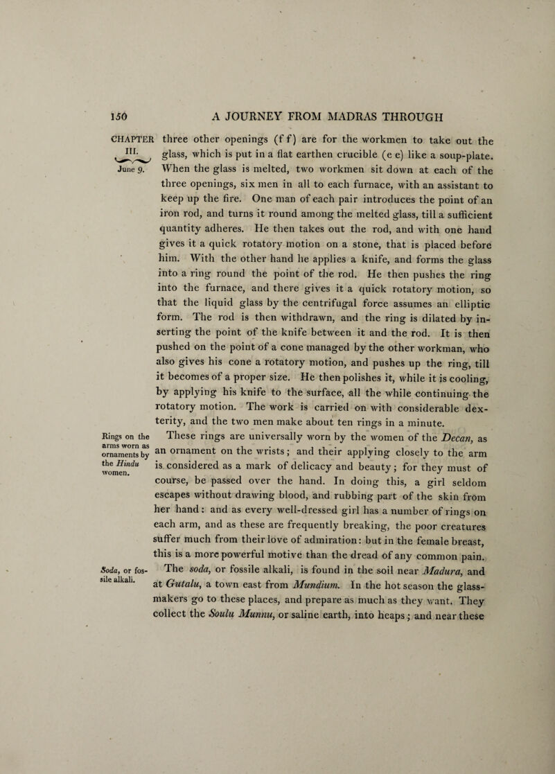 CHAPTER three other openings (f f) are for the workmen to take out the glass, which is put in a flat earthen crucible (e e) like a soup-plate. June 9. When the glass is melted, two workmen sit down at each of the three openings, six men in all to each furnace, with an assistant to keep up the fire. One man of each pair introduces the point of an iron rod, and turns it round among the melted glass, till a sufficient quantity adheres. He then takes out the rod, and with one hand gives it a quick rotatory motion on a stone, that is placed before him. With the other hand he applies a knife, and forms the glass into a ring round the point of the rod. He then pushes the ring into the furnace, and there gives it a quick rotatory motion, so that the liquid glass by the centrifugal force assumes an elliptic form. The rod is then withdrawn, and the ring is dilated by in¬ serting the point of the knife between it and the rod. It is then pushed on the point of a cone managed by the other workman, who also gives his cone a rotatory motion, and pushes up the ring, till it becomes of a proper size. He then polishes it, while it is cooling, by applying his knife to the surface, all the while continuing the rotatory motion. The work is carried on with considerable dex¬ terity, and the two men make about ten rings in a minute. Rings on the These rings are universally worn by the women of the Decan, as ornaments by an ornament on the wrists; and their applying closely to the arm wonwn^* is considere(1 as a mark °f delicacy and beauty; for they must of course, be passed over the hand. In doing this, a girl seldom escapes without drawing blood, and rubbing part of the skin from her hand: and as every well-dressed girl has a number of rings on each arm, and as these are frequently breaking, the poor creatures suffer much from their love of admiration: but in the female breast, this is a more powerful motive than the dread of any common pain. The soda, or fossile alkali, is found in the soil near Madura, and at Gutalu, a town east from Mundium. In the hot season the glass- makers go to these places, and prepare as much as they want. They collect the Soulu Munnu, or saline earth, into heaps; and near these Soda, or fos¬ sile alkali.