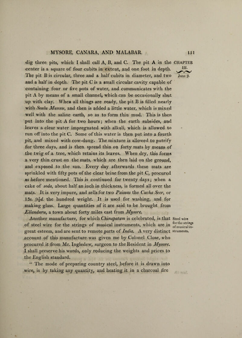 dig three pits, which I shall call A, B, and C. The pit A in the CHAPTER center is a square of four cubits in extent, and one foot in depth. The pit B is circular, three and a half cubits in diameter, and two Jane 9. and a half in depth. The pit C is a small circular cavity capable of containing four or five pots of water, and communicates with the pit A by means of a small channel, which can be occasionally shut up with clay. When all things are ready, the pit B is filled nearly with Soulu Munnu, and then is added a little water, which is mixed well with the saline earth, so as to form thin mud. This is then put into the pit A for two hours; when the earth subsides, and leaves a clear water impregnated with alkali, which is allowed to run off into the pit C. Some of this water is then put into a fourth pit, and mixed with cow-dung* The mixture is allowed to putrify for three days, and is then spread thin on forty mats by means of the twig of a tree, which retains its leaves. When dry, this forms a very thin crust on the mats, which are then laid on the ground, and exposed to the sun. Every day afterwards these mats are sprinkled with fifty pots of the clear brine from the pit C, procured as before mentioned. This is continued for twenty days; when a cake of soda, about half an inch in thickness, is formed all over the mats. It is very impure, and sells for two Paissas the Cuclia Seer, or 13s. Q^d. the hundred weight. It is used for washing, and for making glass. Large quantities of it are said to be brought from Ellanduru, a town about forty miles east from Mysore. Another manufacture, for which Chinapatam is celebrated, is that Steel wire of steel wire for the strings of musical instruments, which are in calm- great esteem, and are sent to remote parts of India. A very distinct struments. account of this manufacture was given me by Colonel Close, who procured it from Mr. Ingledew, surgeon to the Resident in Mysore. I shall preserve his words, only reducing the weights and prices to the English standard. “ The mode of preparing country steel, before it is drawn into wire, is by taking any quantity, and heating it in a charcoal fire