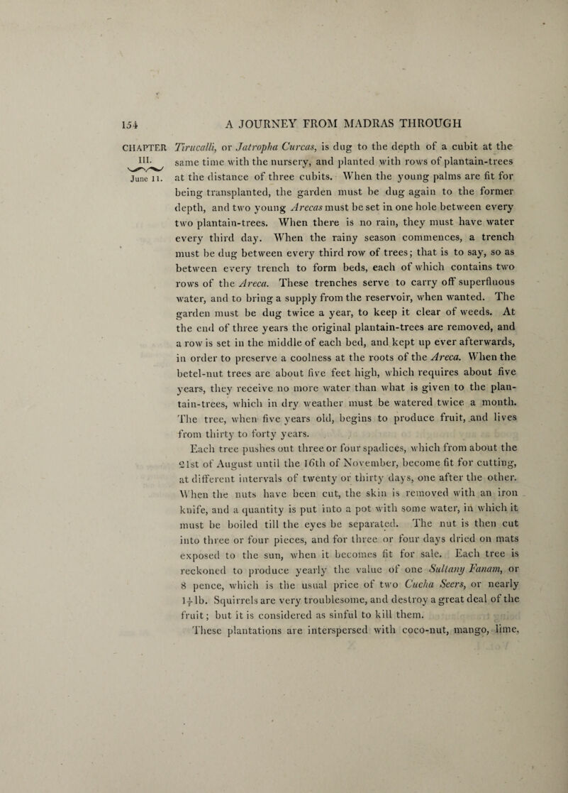 CHAPTER Tirucalli, or Jatropha Curcas, is dug to the depth of a cubit at the IIL same time with the nursery, and planted with rows of plantain-trees June 11. at the distance of three cubits. When the young palms are fit for being transplanted, the garden must be dug again to the former depth, and two young Arecas must be set in one hole between every two plantain-trees. When there is no rain, they must have water every third day. When the rainy season commences, a trench must be dug between every third row of trees; that is to say, so as between every trench to form beds, each of which contains two rows of the Areca. These trenches serve to carry off superfluous water, and to bring a supply from the reservoir, when wanted. The garden must be dug twice a year, to keep it clear of weeds. At the end of three years the original plantain-trees are removed, and a row is set in the middle of each bed, and kept up ever afterwards, in order to preserve a coolness at the roots of the Areca. When the betel-nut trees are about five feet high, which requires about five years, they receive no more water than what is given to the plan- tain-trees, which in dry weather must be watered twice a month. The tree, when five years old, begins to produce fruit, .and lives from thirty to forty years. Each tree pushes out three or four spadices, which from about the 21st of August until the ]6th of November, become fit for cutting, at different intervals of twenty or thirty days, one after the other. When the nuts have been cut, the skin is removed with an iron knife, and a quantity is put into a pot with some water, in which it must be boiled till the eyes be separated. The nut is then cut into three or four pieces, and for three or four days dried on mats exposed to the sun, when it becomes fit for sale. Each tree is reckoned to produce yearly the value of one Sultany Fcinam, or 8 pence, which is the usual price of two Cucha Seers, or nearly If lb. Squirrels are very troublesome, and destroy a great deal of the fruit; but it is considered as sinful to kill them. These plantations are interspersed with coco-nut, mango, lime,