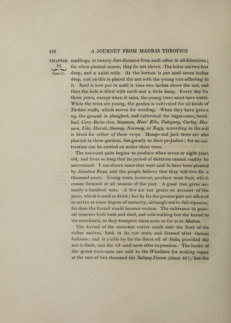 CHAPTER IH. June 11. seedlings, at twenty feet distance from each other in all directions ; for when planted nearer, they do not thrive. The holes are two feet deep, and a cubit wide. At the bottom is put sand seven inches deep, and on this is placed the nut with the young tree adhering to it. Sand is now put in until it rises two inches above the nut, and then the hole is filled with earth and a little dung. Every day for three years, except when it rains, the young trees must have water. While the trees are young, the garden is cultivated for all kinds of Tarkdri stub’s, which serves for weeding. When they have grown up, the ground is ploughed, and cultivated for sugar-cane, betel- leaf, Cara Butta rice, Sesamum, Huts' Ellu, Tadaguny, Carlay, Hes- saru, Udu, Huruli, Shamay, Navonay, or Ragy, according as the soil is fitted for either of these crops. Mango and jack trees are also planted in these gardens, but greatly to their prejudice ; for no cul¬ tivation can be carried on under these trees. The coco-nut palm begins to produce when seven or eight years old, and lives so long that its period of duration cannot readily be ascertained. I was shown some that were said to have been planted by Jacadeva Raya, and the people believe that they will live for a thousand years. Young trees, however, produce most fruit, winch comes forward at all seasons of the year. A good tree gives an¬ nually a hundred nuts. A few are cut green on account of the juice, which is used as drink; but by far the greater part are allowed to arrive at some degree of maturity, although not to full ripeness; for then the kernel would become useless. The cultivator in ^ene- ral removes both husk and shell, and sells nothing but the kernel to the merchants, as they transport them even so far as to Madras. The kernel of the coco-nut enters much into the food of the richer natives, both in its raw state, and dressed after various fashions ; and it yields by far the finest oil of India, provided the nut is fresh, and the oil used soon after expression. The husks of the green coco-nuts are sold to the Whalliaru for making ropes, at the rate of two thousand the Suit any Fanam (about 8^.); but the
