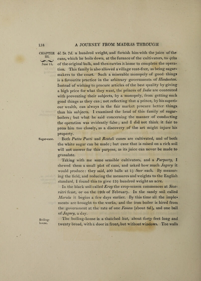 CHAPTER 4/. 3s. 7d. a hundred weight, and furnish him with the juice of the cane, which he boils down, at the furnace of the cultivators, to -fths June 11. of the original bulk, and then carries it home to complete the opera¬ tion. This family is also allowed a village rent-free, as being sugar- makers to the court. Such a miserable monopoly of good things is a favourite practice in the arbitrary governments ot Hindustan. Instead of wishing to procure articles of the best quality by giving a high price for what they want, the princes of India are contented with preventing their subjects, by a monopoly, from getting such good things as they can ; not reflecting that a prince, by hissuperi- our wealth, can always in the fair market procure better things than his subjects. I examined the head of this family of sugar- boilers; but what he said concerning the manner of conducting the operation was evidently false; and I did not think it fair to press him too closely, as a discovery of the art might injure his Sugar-cane. Boiling- house. property. Both Putta Putti and Restali canes are cultivated, and of both the white sugar can be made; but cane that is raised on a rich soil will not answer for this purpose, as its juice can never be made to granulate. Taking with me some sensible cultivators, and a Parputty, I shewed them a small plot of cane, and asked how much Jagory it would produce: they said, 400 balls at 1-f- Seer each. By measur¬ ing the held, and reducing the measures and weights to the English standard, I found this to give 13^ hundred weight an acre. In the black soil called Eray the crop-season commences at Siva- ratri feast, or on the 12th of February. In the sandy soil called Marulu it begins a few days earlier. By this time all the imple¬ ments are brought to the works, and the iron boiler is hired from the government at the rate of one Fanarn (about 8r/.), and one ball of Jagory, a day. The boiling-house is a thatched hut, about forty feet long and twenty broad, with a door in front, but without windows. The walls