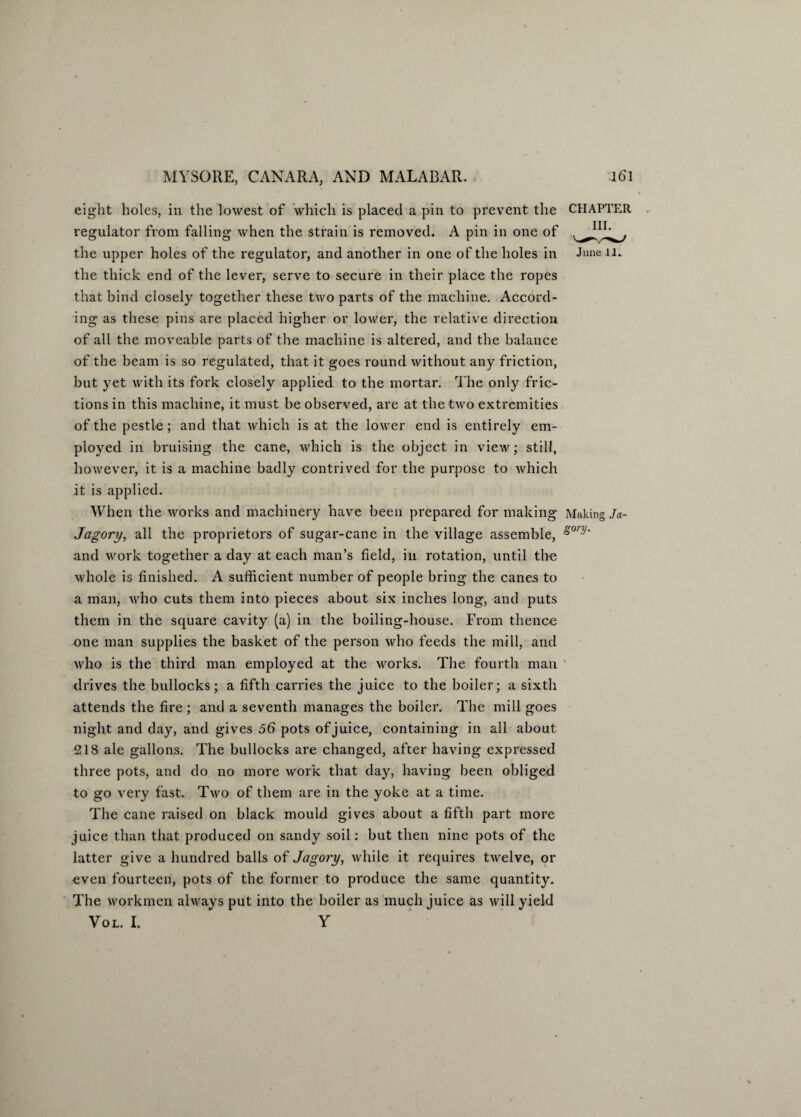 eight holes, in the lowest of which is placed a pin to prevent the CHAPTER regulator from falling when the strain is removed. A pin in one of the upper holes of the regulator, and another in one of the holes in June li¬ the thick end of the lever, serve to secure in their place the ropes that bind closely together these two parts of the machine. Accord¬ ing as these pins are placed higher or lower, the relative direction of all the moveable parts of the machine is altered, and the balance of the beam is so regulated, that it goes round without any friction, but yet with its fork closely applied to the mortar. The only fric¬ tions in this machine, it must be observed, arc at the two extremities of the pestle; and that which is at the lower end is entirely em¬ ployed in bruising the cane, which is the object in view; still, however, it is a machine badly contrived for the purpose to which it is applied. When the works and machinery have been prepared for making Making Ja~ Jagory, all the proprietors of sugar-cane in the village assemble, *onj' and work together a day at each man’s field, in rotation, until the whole is finished. A sufficient number of people bring the canes to a man, who cuts them into pieces about six inches long, and puts them in the square cavity (a) in the boiling-house. From thence one man supplies the basket of the person who feeds the mill, and who is the third man employed at the works. The fourth man drives the bullocks; a fifth carries the juice to the boiler; a sixth attends the fire ; and a seventh manages the boiler. The mill goes night and day, and gives 56 pots of juice, containing in all about 218 ale gallons. The bullocks are changed, after having expressed three pots, and do no more work that day, having been obliged to go very fast. Two of them are in the yoke at a time. The cane raised on black mould gives about a fifth part more juice than that produced on sandy soil: but then nine pots of the latter give a hundred balls of Jagory, while it requires twelve, or even fourteen, pots of the former to produce the same quantity. The workmen always put into the boiler as much juice as will yield Vol. I. Y