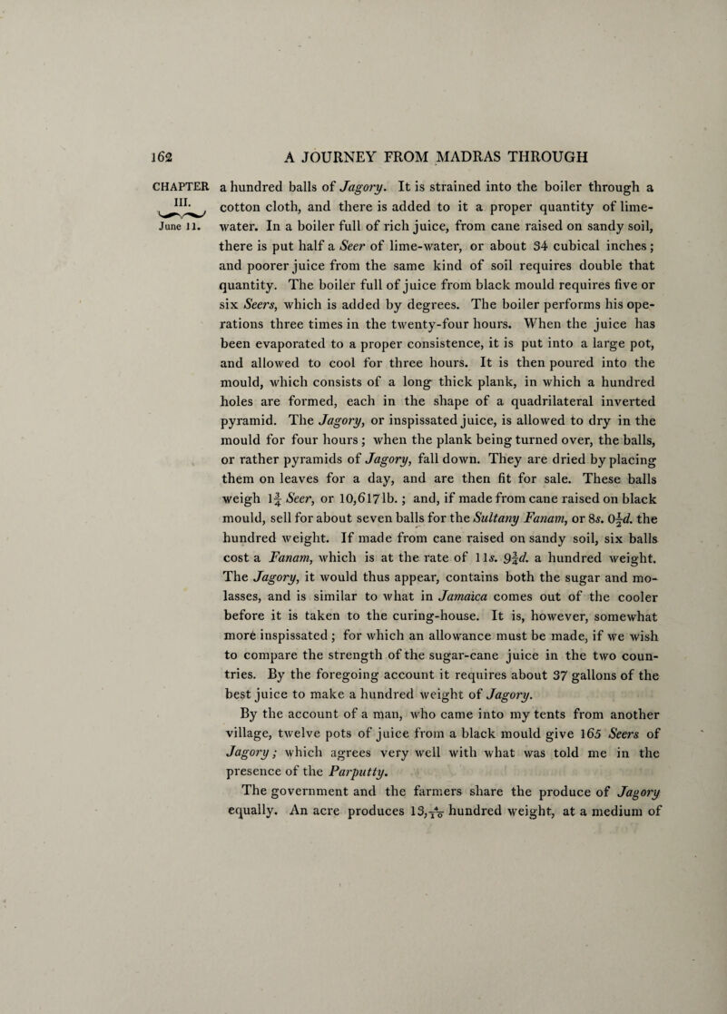 CHAPTER a hundred balls of Jagory. It is strained into the boiler through a cotton cloth, and there is added to it a proper quantity of lime- June 11. water. In a boiler full of rich juice, from cane raised on sandy soil, there is put half a Seer of lime-water, or about 34 cubical inches ; and poorer juice from the same kind of soil requires double that quantity. The boiler full of juice from black mould requires five or six Seers, which is added by degrees. The boiler performs his ope¬ rations three times in the twenty-four hours. When the juice has been evaporated to a proper consistence, it is put into a large pot, and allowed to cool for three hours. It is then poured into the mould, which consists of a long thick plank, in which a hundred holes are formed, each in the shape of a quadrilateral inverted pyramid. The Jagory, or inspissated juice, is allowed to dry in the mould for four hours ; when the plank being turned over, the balls, or rather pyramids of Jagory, fall down. They are dried by placing them on leaves for a day, and are then fit for sale. These balls weigh 1^ Seer, or 10,6171b.; and, if made from cane raised on black mould, sell for about seven balls for the Sultany Fanam, or 8<s. 0\d. the hundred weight. If made from cane raised on sandy soil, six balls cost a Fanam, which is at the rate of 11s. d. a hundred weight. The Jagory, it would thus appear, contains both the sugar and mo¬ lasses, and is similar to what in Jamaica comes out of the cooler before it is taken to the curing-house. It is, however, somewhat more inspissated ; for which an allowance must be made, if we wish to compare the strength of the sugar-cane juice in the two coun¬ tries. By the foregoing account it requires about 37 gallons of the best juice to make a hundred weight of Jagory. By the account of a man, who came into my tents from another village, twelve pots of juice from a black mould give 165 Seers of Jagory; which agrees very well with what was told me in the presence of the Parputty. The government and the farmers share the produce of Jagory equally. An acre produces 13,TV hundred weight, at a medium of