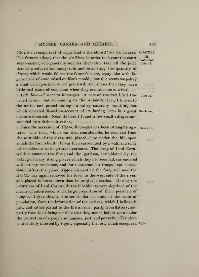 105.; the average rent of sugar land is therefore Si. 6s. 6d. an acre. The farmers allege, that the Amildars, in order to favour the court sugar-maker, who generally supplies them also, take all the juice that is produced on sandy soil, and estimating the quantity of Jagory which would fall to the farmer’s share, repay him with Ja- gory made of cane raised on black mould ; hut this seems too paltry a kind of imposition to be practised, and shows that they have little real cause of complaint when they mention one so trivial. 12th June.—I went to Rdma-giri. A part of the way I had tra¬ velled before; but, on coming to the Arkawati river, I turned to the north, and passed through a valley naturally beautiful, but which appeared dismal on account of its having been in a great measure deserted. Near its head I found a few small villages sur¬ rounded by a little cultivation. Since the accession of Tippoo, Rama-giri has been strangely agi- Rdma-giri. tated. The town, which was then considerable, he removed from the west side of the river, and placed close under the hill upon which the fort is built. It was then surrounded by a wall, and some other defences of no great importance. The army of Lord Corn¬ wallis summoned the fort; and the garrison, intimidated by the taking of many strong places which they had seen fall, surrendered without any resistance, and for some time our troops kept posses¬ sion. After the peace Tippoo dismantled the fort, and now the Amildar has again removed the town to the west side of the river, and placed it lower down than its original situation. During the incursions of Lord Cornwallis the inhabitants were deprived of the means of subsistence, and a large proportion of them perished of hunger. I give this, and other similar accounts of the state of population, from the information of the natives, which I believe is just, and rather partial to the British side, partly from flattery, and partly from their being sensible that they never before were under the protection of a people so humane, just, and poAverful. The place is dreadfully infested by tigers, especially the fort, which occupies a Tigers. CHAPTER III. June 11. June 12. Desolation.