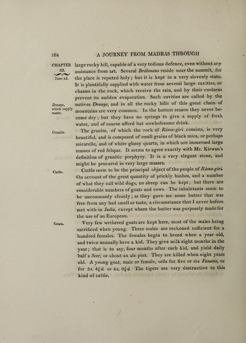 CHAPTER June 12. Donays, which supply water. Granite. Cattle. Goats. large rocky hill, capable of a very tedious defence, even without any assistance from art. Several Brahmans reside near the summit, for the place is reputed holy; but it is kept in a very slovenly state. It is plentifully supplied with water from several large cavities, or chasms in the rock, which receive the rain, and by their coolness prevent its sudden evaporation. Such cavities are called by the natives Donays, and in all the rocky hills of this great chain of mountains are very common. In the hottest season they never be¬ come dry ; but they have no springs to give a supply of fresh water, and of course afford but unwholesome drink. The o-ranite, of which the rock of Rama-giri consists, is very beautiful, and is composed of small grains of black mica, 01 peihaps micarelle, and of white glassy quartz, in which are immersed large masses of red felspar. It seems to agree exactly with Mr. Kirwan’s definition of granitic porphyry. It is a very elegant stone, and might be procured in very large masses. Cattle seem to be the principal object of the people of Rama-giri. On account of the great quantity of prickly bushes, and a number of what they call wild dogs, no sheep can be kept; but there aie considerable numbers of goats and cows. The inhabitants seem to be uncommonly cleanly; as they gave me some buttei that was free from any bad smell or taste, a circumstance that I never before met with-in India, except where the butter was purposely made for the use of an European. Very few wethered goats are kept here, most of the males being sacrificed when young. Three males are reckoned sufficient foi a hundred females. The females begin to breed when a year old, and twice annually have a kid. They give milk eight months in the year; that is to say, four months after each kid, and yield daily half a Seer, or about an ale pint. They are killed when eight years old. A young goat, male or female, sells for five or six lanams, or for 5s. 4\d. or As. 0\d. The tigers are very destructive to this kind of cattle.