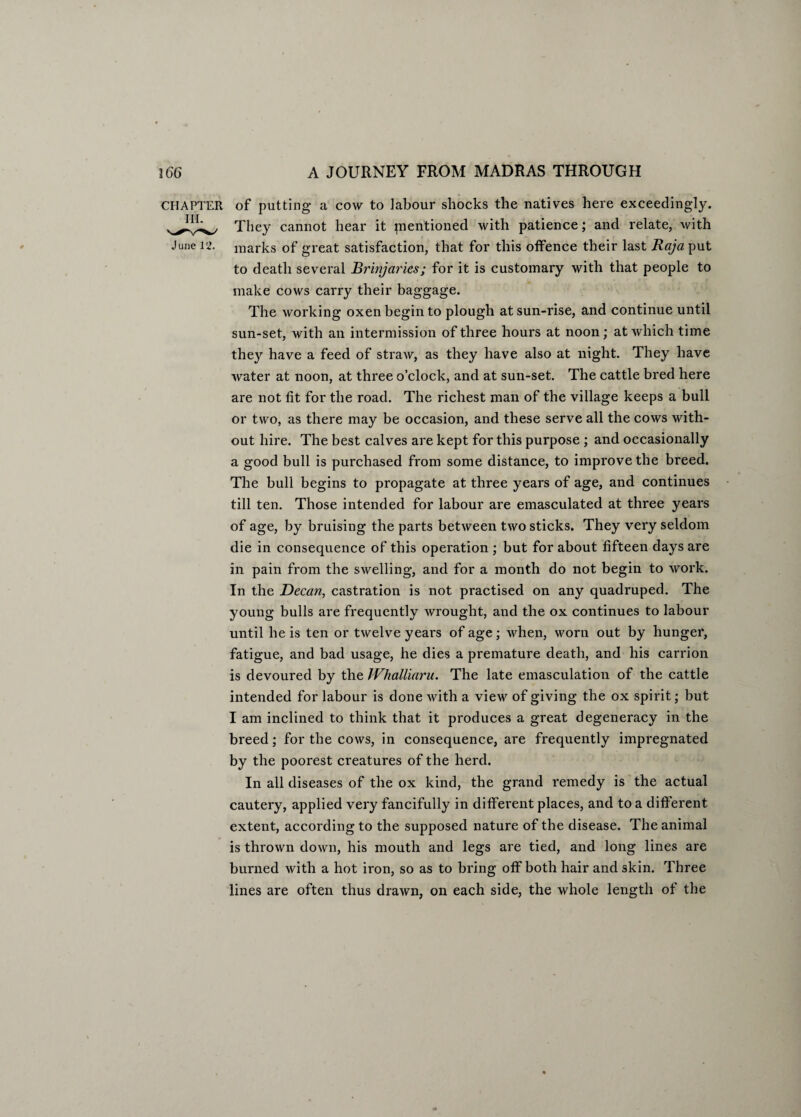 CHAPTER of putting a cow to labour shocks the natives here exceedingly. They cannot hear it pientioned with patience; and relate, with June 12. marks of great satisfaction, that for this offence their last Raja put to death several Brinjaries; for it is customary with that people to make cows carry their baggage. The working oxen begin to plough at sun-rise, and continue until sun-set, with an intermission of three hours at noon; at which time they have a feed of straw, as they have also at night. They have water at noon, at three o’clock, and at sun-set. The cattle bred here are not fit for the road. The richest man of the village keeps a bull or two, as there may be occasion, and these serve all the cows with¬ out hire. The best calves are kept for this purpose ; and occasionally a good bull is purchased from some distance, to improve the breed. The bull begins to propagate at three years of age, and continues till ten. Those intended for labour are emasculated at three years of age, by bruising the parts between two sticks. They very seldom die in consequence of this operation ; but for about fifteen days are in pain from the swelling, and for a month do not begin to work. In the Decan, castration is not practised on any quadruped. The young bulls are frequently wrought, and the ox continues to labour until he is ten or twelve years of age; when, worn out by hunger, fatigue, and bad usage, he dies a premature death, and his carrion is devoured by the IVhalliaru. The late emasculation of the cattle intended for labour is done with a view of giving the ox spirit; but I am inclined to think that it produces a great degeneracy in the breed; for the cows, in consequence, are frequently impregnated by the poorest creatures of the herd. In all diseases of the ox kind, the grand remedy is the actual cautery, applied very fancifully in different places, and to a different extent, according to the supposed nature of the disease. The animal is thrown down, his mouth and legs are tied, and long lines are burned with a hot iron, so as to bring off both hair and skin. Three lines are often thus drawn, on each side, the whole length of the