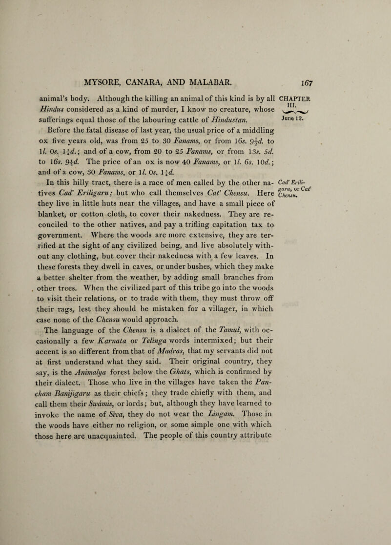 animal’s body. Although the killing an animal of this kind is by all CHAPTER Hindus considered as a kind of murder, I know no creature, whose sufferings equal those of the labouring cattle of Hindustan. JunQ 12, Before the fatal disease of last year, the usual price of a middling ox five years old, was from 25 to 30 Fanams, or from 16.?. 9\d. to 1/. 0.?. 1 i-d.; and of a cow, from 20 to 25 Fanams, or from 13.?. 5d. to 16.?. 9id- The price of an ox is now 40 Fanams, or 1/. 6.?. lOcf.; and of a cow, 30 Fanams, or 1/. 0.?. 1 ±d. In this hilly tract, there is a race of men called by the other na- Cad’Erili- tives Cad’ Eriligaru; but who call themselves Cat' Chensu. Here fj^ensu! ° they live in little huts near the villages, and have a small piece of blanket, or cotton cloth, to cover their nakedness. They are re¬ conciled to the other natives, and pay a trifling capitation tax to government. Where the woods are more extensive, they are ter¬ rified at the sight of any civilized being, and live absolutely with¬ out any clothing, but cover their nakedness with a few leaves. In these forests they dwell in caves, or under bushes, which they make a better shelter from the weather, by adding small branches from other trees. When the civilized part of this tribe go into the woods to visit their relations, or to trade with them, they must throw off their rags, lest they should be mistaken for a villager, in which case none of the Chensu would approach. The language of the Chensu is a dialect of the Tamul, with oc¬ casionally a few Karnata or Telinga words intermixed; but their accent is so different from that of Madras, that my servants did not at first understand what they said. Their original country, they say, is the Animalya forest below the Ghats, which is confirmed by their dialect. Those who live in the villages have taken the Pan- cham Banijigaru as their chiefs; they trade chiefly with them, and call them their Swamis, or lords; but, although they have learned to invoke the name of Siva, they do not wear the Lingam. Those in the woods have either no religion, or some simple one with which those here are unacquainted. The people of this country attribute