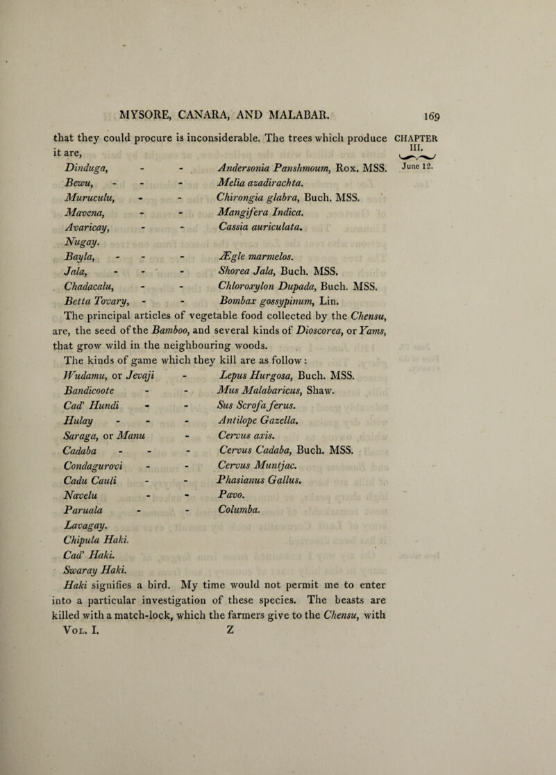 that they could procure is inconsiderable. The trees which produce CHAPTER it are, ni‘ Dinduga, Bewu, Muruculu, Mavcna, Avaricay, Nugay. Bayla, A(llCty  Chadacalu, Betta Tovary, Andersonia Panslimoum, Rox, MSS. Melia azadirachta. Chirongia glabra, Buch. MSS. Mangifera Indica. Cassia auriculata. June 12. JEgle marmelos. Shorea Jala, Buch. MSS. Chlorojpylon Dupada, Buch. MSS. Bombas: gossypinum, Lin. The principal articles of vegetable food collected by the Chensu, are, the seed of the Bamboo, and several kinds of Dioscorea, or Yams, that grow wild in the neighbouring woods. The kinds of game which they kill are as follow: Wudamu, or Jevaji Bandicoote Cad’ Hundi Hulay - Saraga, or Manu Cadaba - Condagurovi Cadu Cauli Navelu Paruala Lavagay. Chipula Haki. Cad’ Haki. Swaray Haki. Haki signifies a bird. My time would not permit me to enter into a particular investigation of these species. The beasts are killed with a match-lock, which the farmers give to the Chensu, with Vol. I. Z Lepus Hurgosa, Buch. MSS. Mus Malabaricus, Shaw. Sus Scrofa ferus. Antilope Gazella. Cervus axis. Cervus Cadaba, Buch. MSS. Cervus Muntjac. Phasianus Gallus. Pavo. Columba.